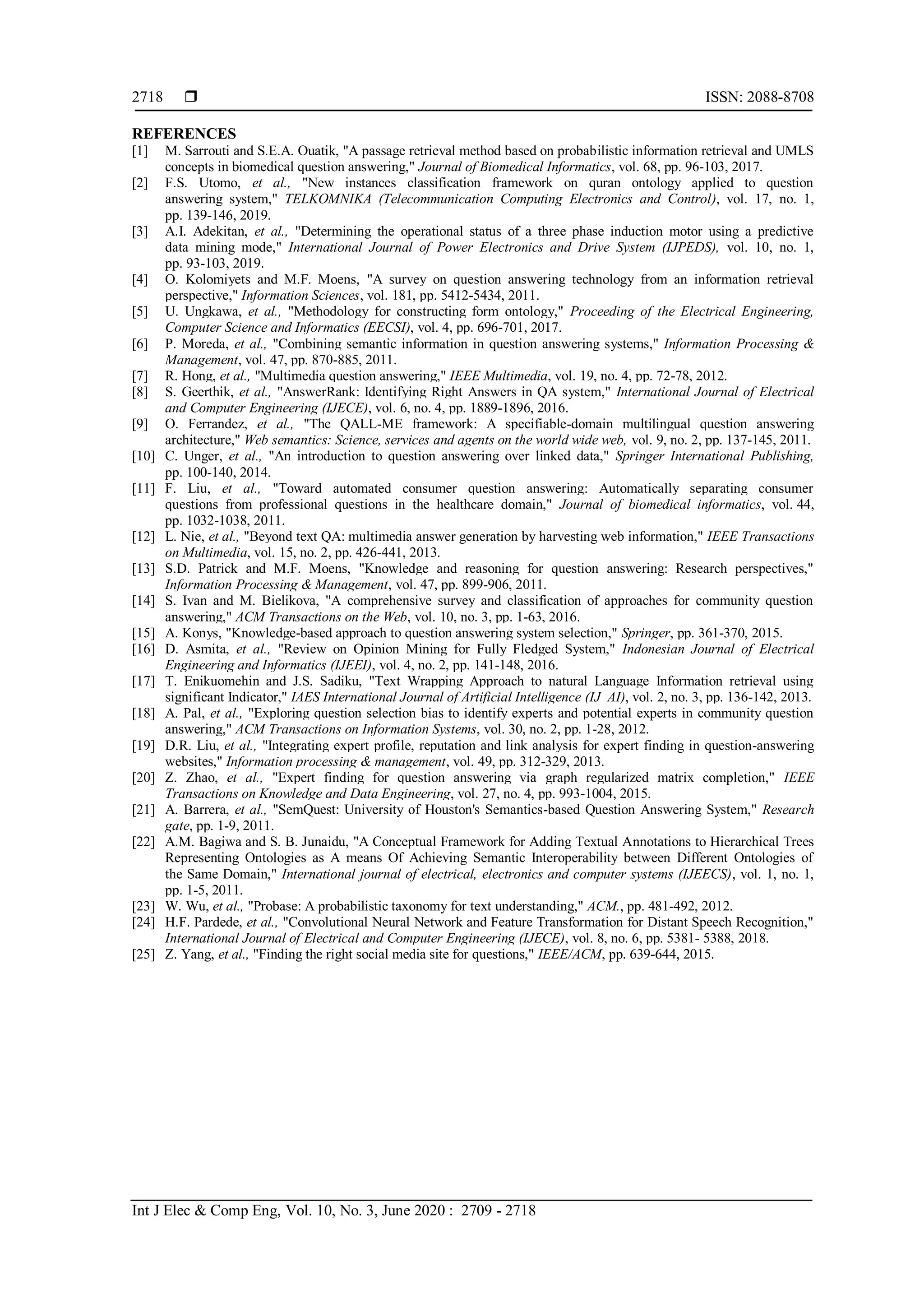  ISSN: 2088-8708
Int J Elec & Comp Eng, Vol. 10, No. 3, June 2020 : 2709 - 2718
2718
REFERENCES
[1] M. Sarrouti and S.E.A. Ouatik, "A passage retrieval method based on probabilistic information retrieval and UMLS
concepts in biomedical question answering," Journal of Biomedical Informatics, vol. 68, pp. 96-103, 2017.
[2] F.S. Utomo, et al., "New instances classification framework on quran ontology applied to question
answering system," TELKOMNIKA (Telecommunication Computing Electronics and Control), vol. 17, no. 1,
pp. 139-146, 2019.
[3] A.I. Adekitan, et al., "Determining the operational status of a three phase induction motor using a predictive
data mining mode," International Journal of Power Electronics and Drive System (IJPEDS), vol. 10, no. 1,
pp. 93-103, 2019.
[4] O. Kolomiyets and M.F. Moens, "A survey on question answering technology from an information retrieval
perspective," Information Sciences, vol. 181, pp. 5412-5434, 2011.
[5] U. Ungkawa, et al., "Methodology for constructing form ontology," Proceeding of the Electrical Engineering,
Computer Science and Informatics (EECSI), vol. 4, pp. 696-701, 2017.
[6] P. Moreda, et al., "Combining semantic information in question answering systems," Information Processing &
Management, vol. 47, pp. 870-885, 2011.
[7] R. Hong, et al., "Multimedia question answering," IEEE Multimedia, vol. 19, no. 4, pp. 72-78, 2012.
[8] S. Geerthik, et al., "AnswerRank: Identifying Right Answers in QA system," International Journal of Electrical
and Computer Engineering (IJECE), vol. 6, no. 4, pp. 1889-1896, 2016.
[9] O. Ferrandez, et al., "The QALL-ME framework: A specifiable-domain multilingual question answering
architecture," Web semantics: Science, services and agents on the world wide web, vol. 9, no. 2, pp. 137-145, 2011.
[10] C. Unger, et al., "An introduction to question answering over linked data," Springer International Publishing,
pp. 100-140, 2014.
[11] F. Liu, et al., "Toward automated consumer question answering: Automatically separating consumer
questions from professional questions in the healthcare domain," Journal of biomedical informatics, vol. 44,
pp. 1032-1038, 2011.
[12] L. Nie, et al., "Beyond text QA: multimedia answer generation by harvesting web information," IEEE Transactions
on Multimedia, vol. 15, no. 2, pp. 426-441, 2013.
[13] S.D. Patrick and M.F. Moens, "Knowledge and reasoning for question answering: Research perspectives,"
Information Processing & Management, vol. 47, pp. 899-906, 2011.
[14] S. Ivan and M. Bielikova, "A comprehensive survey and classification of approaches for community question
answering," ACM Transactions on the Web, vol. 10, no. 3, pp. 1-63, 2016.
[15] A. Konys, "Knowledge-based approach to question answering system selection," Springer, pp. 361-370, 2015.
[16] D. Asmita, et al., "Review on Opinion Mining for Fully Fledged System," Indonesian Journal of Electrical
Engineering and Informatics (IJEEI), vol. 4, no. 2, pp. 141-148, 2016.
[17] T. Enikuomehin and J.S. Sadiku, "Text Wrapping Approach to natural Language Information retrieval using
significant Indicator," IAES International Journal of Artificial Intelligence (IJ_AI), vol. 2, no. 3, pp. 136-142, 2013.
[18] A. Pal, et al., "Exploring question selection bias to identify experts and potential experts in community question
answering," ACM Transactions on Information Systems, vol. 30, no. 2, pp. 1-28, 2012.
[19] D.R. Liu, et al., "Integrating expert profile, reputation and link analysis for expert finding in question-answering
websites," Information processing & management, vol. 49, pp. 312-329, 2013.
[20] Z. Zhao, et al., "Expert finding for question answering via graph regularized matrix completion," IEEE
Transactions on Knowledge and Data Engineering, vol. 27, no. 4, pp. 993-1004, 2015.
[21] A. Barrera, et al., "SemQuest: University of Houston's Semantics-based Question Answering System," Research
gate, pp. 1-9, 2011.
[22] A.M. Bagiwa and S. B. Junaidu, "A Conceptual Framework for Adding Textual Annotations to Hierarchical Trees
Representing Ontologies as A means Of Achieving Semantic Interoperability between Different Ontologies of
the Same Domain," International journal of electrical, electronics and computer systems (IJEECS), vol. 1, no. 1,
pp. 1-5, 2011.
[23] W. Wu, et al., "Probase: A probabilistic taxonomy for text understanding," ACM., pp. 481-492, 2012.
[24] H.F. Pardede, et al., "Convolutional Neural Network and Feature Transformation for Distant Speech Recognition,"
International Journal of Electrical and Computer Engineering (IJECE), vol. 8, no. 6, pp. 5381- 5388, 2018.
[25] Z. Yang, et al., "Finding the right social media site for questions," IEEE/ACM, pp. 639-644, 2015.
 