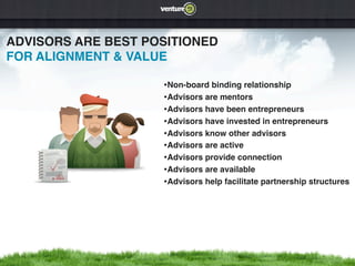 ADVISORS ARE BEST POSITIONED
FOR ALIGNMENT & VALUE

                    •Non-board binding relationship
                    •Advisors are mentors
                    •Advisors have been entrepreneurs
                    •Advisors have invested in entrepreneurs
                    •Advisors know other advisors
                    •Advisors are active
                    •Advisors provide connection
                    •Advisors are available
                    •Advisors help facilitate partnership structures
 