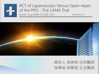 RCT of Laparoscopic Versus Open repair
of the PPU：The LAMA Trial
World J Surg (2009) 33:1368–1373 2013.04.15
報告人 張勝傑 住院醫師
指導者 孫賢斌 主治醫師
 