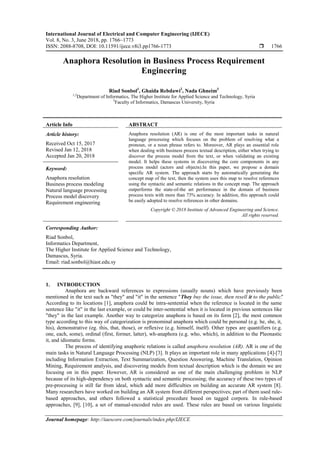 International Journal of Electrical and Computer Engineering (IJECE)
Vol. 8, No. 3, June 2018, pp. 1766~1773
ISSN: 2088-8708, DOI: 10.11591/ijece.v8i3.pp1766-1773  1766
Journal homepage: http://iaescore.com/journals/index.php/IJECE
Anaphora Resolution in Business Process Requirement
Engineering
Riad Sonbol1
, Ghaida Rebdawi2
, Nada Ghneim3
1,2
Department of Informatics, The Higher Institute for Applied Science and Technology, Syria
3
Faculty of Informatics, Damascus University, Syria
Article Info ABSTRACT
Article history:
Received Oct 15, 2017
Revised Jan 12, 2018
Accepted Jan 20, 2018
Anaphora resolution (AR) is one of the most important tasks in natural
language processing which focuses on the problem of resolving what a
pronoun, or a noun phrase refers to. Moreover, AR plays an essential role
when dealing with business process textual description, either when trying to
discover the process model from the text, or when validating an existing
model. It helps these systems in discovering the core components in any
process model (actors and objects).In this paper, we propose a domain
specific AR system. The approach starts by automatically generating the
concept map of the text, then the system uses this map to resolve references
using the syntactic and semantic relations in the concept map. The approach
outperforms the state-of-the art performance in the domain of business
process texts with more than 73% accuracy. In addition, this approach could
be easily adopted to resolve references in other domains.
Keyword:
Anaphora resolution
Business process modeling
Natural language processing
Process model discovery
Requirement engineering
Copyright © 2018 Institute of Advanced Engineering and Science.
All rights reserved.
Corresponding Author:
Riad Sonbol,
Informatics Department,
The Higher Institute for Applied Science and Technology,
Damascus, Syria.
Email: riad.sonbol@hiast.edu.sy
1. INTRODUCTION
Anaphora are backward references to expressions (usually nouns) which have previously been
mentioned in the text such as "they" and "it" in the sentence "They buy the issue, then resell it to the public".
According to its locations [1], anaphora could be intra-sentential when the reference is located in the same
sentence like "it" in the last example, or could be inter-sentential when it is located in previous sentences like
"they" in the last example. Another way to categorize anaphora is based on its form [2], the most common
type according to this way of categorization is pronominal anaphora which could be personal (e.g. he, she, it,
his), demonstrative (eg. this, that, those), or reflexive (e.g. himself, itself). Other types are quantifiers (e.g.
one, each, some), ordinal (first, former, latter), wh-anaphora (e.g. who, which), in addition to the Pleonastic
it, and idiomatic forms.
The process of identifying anaphoric relations is called anaphora resolution (AR). AR is one of the
main tasks in Natural Language Processing (NLP) [3]. It plays an important role in many applications [4]-[7]
including Information Extraction, Text Summarization, Question Answering, Machine Translation, Opinion
Mining, Requirement analysis, and discovering models from textual description which is the domain we are
focusing on in this paper. However, AR is considered as one of the main challenging problem in NLP
because of its high-dependency on both syntactic and semantic processing; the accuracy of these two types of
pre-processing is still far from ideal, which add more difficulties on building an accurate AR system [8].
Many researchers have worked on building an AR system from different perspectives; part of them used rule-
based approaches, and others followed a statistical procedure based on tagged corpora. In rule-based
approaches, [9], [10], a set of manual-encoded rules are used. These rules are based on various linguistic
 