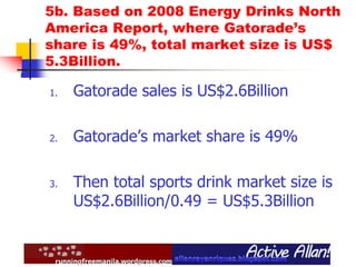 5b. Based on 2008 Energy Drinks North
America Report, where Gatorade’s
share is 49%, total market size is US$
5.3Billion.
1. Gatorade sales is US$2.6Billion
2. Gatorade’s market share is 49%
3. Then total sports drink market size is
US$2.6Billion/0.49 = US$5.3Billion
 