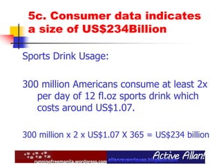 5c. Consumer data indicates
a size of US$234Billion
Sports Drink Usage:
300 million Americans consume at least 2x
per day of 12 fl.oz sports drink which
costs around US$1.07.
300 million x 2 x US$1.07 X 365 = US$234 billion
 