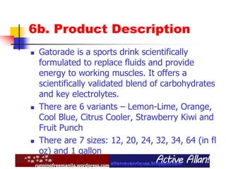 6b. Product Description
 Gatorade is a sports drink scientifically
formulated to replace fluids and provide
energy to working muscles. It offers a
scientifically validated blend of carbohydrates
and key electrolytes.
 There are 6 variants – Lemon-Lime, Orange,
Cool Blue, Citrus Cooler, Strawberry Kiwi and
Fruit Punch
 There are 7 sizes: 12, 20, 24, 32, 34, 64 (in fl
oz) and 1 gallon
 