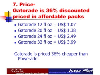 7. Price-
Gatorade is 36% discounted
priced in affordable packs
 Gatorade 12 fl oz = US$ 1.07
 Gatorade 20 fl oz = US$ 1.38
 Gatorade 24 fl oz = US$ 2.49
 Gatorade 32 fl oz = US$ 3.99
Gatorade is priced 36% cheaper than
Powerade.
 