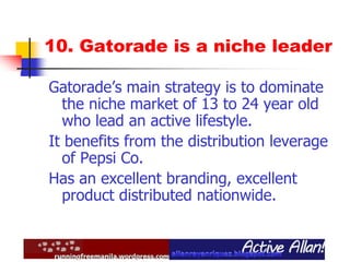 10. Gatorade is a niche leader
Gatorade’s main strategy is to dominate
the niche market of 13 to 24 year old
who lead an active lifestyle.
It benefits from the distribution leverage
of Pepsi Co.
Has an excellent branding, excellent
product distributed nationwide.
 