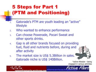 5 Steps for Part 1
(PTM and Positioning)
1. Gatorade’s PTM are youth leading an “active”
lifestyle
2. Who wanted to enhance performance
3. Can choose Powerade, Pocari Sweat and
other sports drinks.
4. Gap is all other brands focused on providing
fuel, fluid and nutrients before, during and
after activity
5. The market size is US$ 5.3Billion in sales.
Gatorade niche is US$ 140Billion.
*active lifestyle – being
engaged in various activities
 
