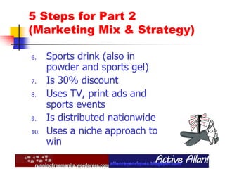 5 Steps for Part 2
(Marketing Mix & Strategy)
6. Sports drink (also in
powder and sports gel)
7. Is 30% discount
8. Uses TV, print ads and
sports events
9. Is distributed nationwide
10. Uses a niche approach to
win
 