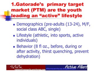 1.Gatorade’s primary target
market (PTM) are the youth
leading an “active” lifestyle
 Demographics (pre-adults (13-24), M/F,
social class ABC, single)
 Lifestyle (athletic, into sports, active
individuals)
 Behavior (8 fl oz., before, during or
after activity, thirst quenching, prevent
dehydration)
 