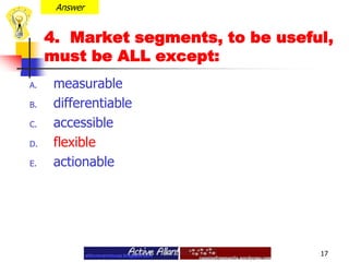 Answer4.  Market segments, to be useful, must be ALL except: measurable differentiable accessibleflexible actionable17
