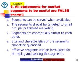 Segments can be served when available.The segments should be targeted to small groups for tailored marketing. Segments are conceptually similar to each other.Size and characteristics of the segments cannot be quantified.Effective programs can be formulated for attracting and serving the segments.22Question6. All statements for market segments to be useful are FALSE except: