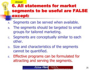 Answer6. All statements for market segments to be useful are FALSE except:Segments can be served when available.The segments should be targeted to small groups for tailored marketing. Segments are conceptually similar to each other.Size and characteristics of the segments cannot be quantified.Effective programs can be formulated for attracting and serving the segments.25