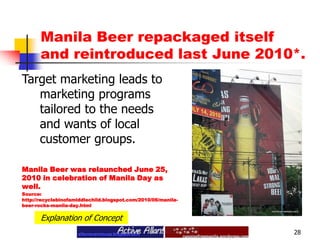 Manila Beer repackaged itself and reintroduced last June 2010*.28Target marketing leads to marketing programs tailored to the needs and wants of local customer groups.Manila Beer was relaunched June 25, 2010 in celebration of Manila Day as well.Source:http://recyclebinofamiddlechild.blogspot.com/2010/06/manila-beer-rocks-manila-day.htmlExplanation of Concept