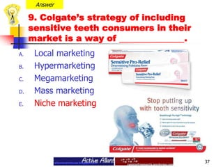 Answer9. Colgate’s strategy of including sensitive teeth consumers in their market is a way of . Local marketingHypermarketingMegamarketing Mass marketingNiche marketing37