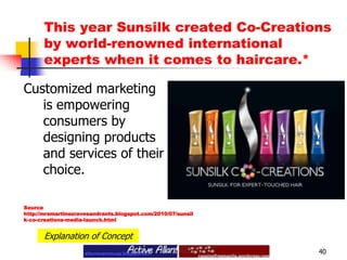 This year Sunsilk created Co-Creations by world-renowned international experts when it comes to haircare.* 40Customized marketing is empowering consumers by designing products and services of their choice.Source http://mrsmartinezravesandrants.blogspot.com/2010/07/sunsilk-co-creations-media-launch.htmlExplanation of Concept