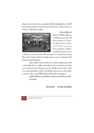 หรือส่วนราชการต่างๆ ด้วยกัน นอกเหนือจากนั้น สิ่งสําคัญที่สุดอีกประการหนึ่งที่
หน่วยงานทุกหน่วยในกระทรวงวิทยาศาสตร์ฯ ต้องทํา คือ การสร้างกําลังคน การ
ฝึกอบรม การฝึกทักษะความรู้ใหม่
                                                                            วันนี้ ผมจึงรู้สึกยินดี
                                                              เป็นอย่างยิ่ง ที่มีโอกาสเห็นการ
                                                              รวมพลั ง ของสององค์ ก ร ที่ มี
                                                              ศั ก ยภาพในตั ว เอง ทั้ ง สภา
                                                              วิ ช า ชี พ วิ ท ย า ศ า ส ต ร์ แ ล ะ
                                                              เ ท ค โ น โ ล ยี แ ล ะ ก ร ม
                                                              วิ ท ยาศาสตร์ บ ริ ก าร ที่ ไ ด้ ม า
                                                              รวมพลังกัน สร้างกําลังคน โดย
การจั ด ทํ า ความตกลงเกี่ ย วกั บ การฝึ ก อบรมบุ ค ลากร และเป็ น ตั ว อย่ า งสํ า คั ญ
ที่อยากให้เราดําเนินการต่อไป ในการพัฒนาบุคลากร บนความร่วมมือแบบ PPP
(Public Private Partnership)
             ผมคิดว่าสิ่งที่เรากําลังจะทําต่อไป ไม่ว่าจะเรื่องการพัฒนาบุคลากรก็ดี
การขั บ เคลื่ อ นเรื่ อ งต่ า งๆ ที่ มี ค วามสํ า คั ญ ในด้ า นวิ ท ยาศาสตร์ แ ละเทคโนโลยี
กระทรวงวิทยาศาสตร์ ฯ หรือหน่วยงานราชการใดเพียงหน่วยงานเดียว คงไม่
สามารถขับเคลื่อนได้อย่างเต็มที่ จําเป็ นต้องมีการสร้างแนวร่วม สร้างคนที่จ ะ
มาร่วมทํางานกับเรา และครั้งนี้ถือเป็นตัวอย่างที่ดี และมีความสําคัญมาก
             ผมรู้สึกยินดีที่ได้มาร่วมเป็นสักขีพยานพิธีลงนามบันทึกข้อตกลงครั้งนี้
             ขอบคุณครับ


                                              เรียบเรียงโดย : ชลารัตน์ รัตนขันติชัย




 86       ประมวลคํากล่าว คําบรรยาย
 