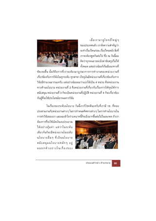 เมื่ อ เรามา ดู โ จทย์ ใ หญ่ ๆ
                                                    ของประเทศแล้ว เราจัดความสําคัญว่า
                                                    จะทําเรื่องไหนก่อน เรื่องไหนหลัง สิ่งที่
                                                    เราจะต้องพูดกันต่อไป ซึ่ง ณ วันนี้ผม
                                                    คิดว่าทุกคนอาจจะยังหาข้อสรุปไม่ได้
                                                    ทั้งหมด แต่อย่างน้อยก็เริ่มมีแนวทางที่
ชั ด เจนขึ้ น นั้ น ก็ คื อ การที่ เ ราจะต้ อ งมาบู ร ณาการการทํ า งานของหน่ ว ยงานที่
เกี่ยวข้องกับการวิจัยในทุกระดับ ทุกสาขา ปัจจุบันมีหน่วยงานที่เกี่ยวข้องกับการ
วิจัยมีจํานวนมากนะครับ แต่อย่างน้อยผมว่าแบ่งได้เป็น 4 หน่วย คือหน่วยงาน
ทางด้านนโยบาย หน่วยงานที่ 2 คือหน่วยงานที่เกี่ยวกับเรื่องการให้ทุนให้การ
สนับสนุน หน่วยงานที่ 3 ก็จะเป็นหน่วยงานที่ปฏิบัติ หน่วยงานที่ 4 ก็จะเกี่ยวข้อง
กับผู้ที่จะใช้ประโยชน์จากผลการวิจัย

            ในเรื่อ งของระดั บนโยบาย วั นนี้ เ ราก็ โชคดีน ะครั บ ที่เ รามี วช. ที่ ค อย
ประสานงานกับหน่วยงานต่างๆ ในการกําหนดทิศทางต่างๆ ในการทํานโยบายใน
การทําวิจัยของเรา และผมเข้าใจว่าบทบาทนี้ก็จะยิ่งมากขึ้นต่อไปในอนาคต ถ้าเรา
ต้องการที่จะใช้เม็ดเงินงบประมาณ
ได้ อ ย่ า งคุ้ ม ค่ า แต่ ว่ า ในระดั บ
เดี ย วกั น ก็ จ ะมี ห น่ ว ยงานในระดั บ
นโย บา ยอื่ น ๆ ที่ เ ป็ น นโย บา ย
สนั บ ส นุ น น โ ย บ า ย ห ลั ก ๆ อ ยู่
ผ ม ย ก ตั ว อ ย่ า ง ใ น เ รื่ อ ง ข อ ง


                                                      ประมวลคํากล่าว คําบรรยาย        95
 