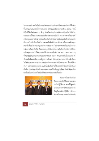 วิทยาศาสตร์ เทคโนโลยี และนวัตกรรม ปัจจุบันเราก็มีหน่วยงานใหม่ ที่ตั้งเพิ่ม
ขึ้นมาไม่นานในสมัยที่อาจารย์ยงยุทธ เป็นรัฐมนตรีวิทยาศาสตร์ คือ สวทน. วันนี้
ก็ดีใจที่ได้เห็นท่านเลขาฯ พิเชฐ ท่านก็มาร่วมประชุมสัมมนากับเราในวันนี้ด้วย
หน่ ว ยงานนี้ ก็ จ ะเป็ น หน่ ว ยงานที่ ป ระสานงานในเรื่ อ งของการทํ า นโยบายที่
สนับสนุนนโยบายใหญ่ ในขณะเดียวกันก็จะมีนโยบายสนับสนุนในด้านอื่นๆ เราก็
ต้องหาตัว หลักที่ จะเป็นตัว ประสานหรือตั วนําในการที่จะทํานโยบายสนั บสนุ น
เหล่านี้เพื่อจะไปสนับสนุนการทํางานของ วช. ในการทําภาพนโยบายโดยรวม
หน่วยงานในระดับที่ 2 ที่อยากจะพูดถึงก็คือหน่วยงานที่เกี่ยวข้องกับการให้การ
สนั บ สนุ น และการให้ ทุ น เราก็ มี เ ยอะนะครั บ ทั้ ง วช. สกว. พวก ส ต่ า งๆ
ที่เกี่ยวข้องกับวิทยาศาสตร์และสาธารณสุข เกษตร ศึกษา วันนี้ก็เริ่มมีแนวทางที่
ชัดเจนยิ่งขึ้นนะครับ ตอนนี้ทุกๆ 2 เดือน 3 เดือน ทาง สวทน. ก็ทําหน้าที่อาจ
ไม่ใช่ตัวประสานอย่างเดียว แต่อย่างน้อยมาทําหน้ าที่เป็นฝ่ายเลขา ตั้งเวทีให้ ส
ต่างๆ ได้มาพบปะพูดคุยกัน ผมว่านี่ก็เป็นทิศทางที่ดี แต่คนก็กําลังดูว่าที่เราทําอยู่
มันเป็น First Step เป็นก้าวแรก แต่หลายคนก็กําลังดูอยู่ว่ามันจะทําแล้วมันจะเป็น
ประโยชน์มากน้อยแค่ไหนอันนี้ก็ขอฝากหน่วยงานที่เกี่ยวข้อง

                                                             หน่วยงานในระดับต่อไป
                                               ที่อยากจะพูดถึงก็คือหน่วยงานใน
                                               ระดั บ ปฏิ บั ติ ก าร ตรงนี้ ก็ พู ด กั น
                                               มากว่าเราจะทําให้หน่วยงานวิจัย
                                               ที่ อ ยู่ ใ นระดั บ ปฏิ บั ติ ก ารมี ก าร
                                               ทํางานในระบบ PPP หรือเรียกกัน



 96     ประมวลคํากล่าว คําบรรยาย
 