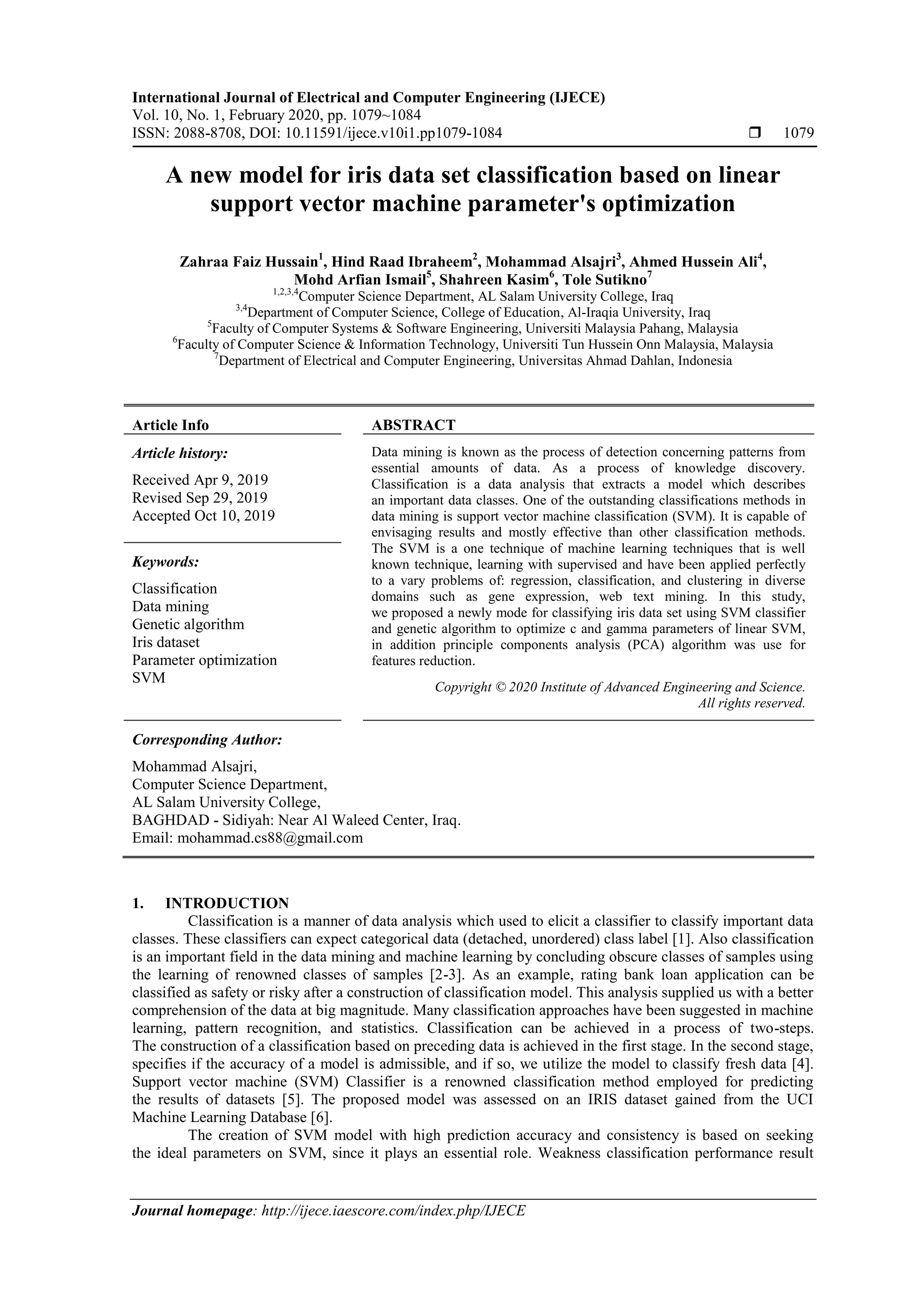 International Journal of Electrical and Computer Engineering (IJECE) Vol. 10, No. 1, February 2020, pp. 1079~1084 ISSN: 2088-8708, DOI: 10.11591/ijece.v10i1.pp1079-1084  1079 Journal homepage: http://ijece.iaescore.com/index.php/IJECE A new model for iris data set classification based on linear support vector machine parameter's optimization Zahraa Faiz Hussain1 , Hind Raad Ibraheem2 , Mohammad Alsajri3 , Ahmed Hussein Ali4 , Mohd Arfian Ismail5 , Shahreen Kasim6 , Tole Sutikno7 1,2,3,4 Computer Science Department, AL Salam University College, Iraq 3,4 Department of Computer Science, College of Education, Al-Iraqia University, Iraq 5 Faculty of Computer Systems & Software Engineering, Universiti Malaysia Pahang, Malaysia 6 Faculty of Computer Science & Information Technology, Universiti Tun Hussein Onn Malaysia, Malaysia 7 Department of Electrical and Computer Engineering, Universitas Ahmad Dahlan, Indonesia Article Info ABSTRACT Article history: Received Apr 9, 2019 Revised Sep 29, 2019 Accepted Oct 10, 2019 Data mining is known as the process of detection concerning patterns from essential amounts of data. As a process of knowledge discovery. Classification is a data analysis that extracts a model which describes an important data classes. One of the outstanding classifications methods in data mining is support vector machine classification (SVM). It is capable of envisaging results and mostly effective than other classification methods. The SVM is a one technique of machine learning techniques that is well known technique, learning with supervised and have been applied perfectly to a vary problems of: regression, classification, and clustering in diverse domains such as gene expression, web text mining. In this study, we proposed a newly mode for classifying iris data set using SVM classifier and genetic algorithm to optimize c and gamma parameters of linear SVM, in addition principle components analysis (PCA) algorithm was use for features reduction. Keywords: Classification Data mining Genetic algorithm Iris dataset Parameter optimization SVM Copyright © 2020 Institute of Advanced Engineering and Science. All rights reserved. Corresponding Author: Mohammad Alsajri, Computer Science Department, AL Salam University College, BAGHDAD - Sidiyah: Near Al Waleed Center, Iraq. Email: mohammad.cs88@gmail.com 1. INTRODUCTION Classification is a manner of data analysis which used to elicit a classifier to classify important data classes. These classifiers can expect categorical data (detached, unordered) class label [1]. Also classification is an important field in the data mining and machine learning by concluding obscure classes of samples using the learning of renowned classes of samples [2-3]. As an example, rating bank loan application can be classified as safety or risky after a construction of classification model. This analysis supplied us with a better comprehension of the data at big magnitude. Many classification approaches have been suggested in machine learning, pattern recognition, and statistics. Classification can be achieved in a process of two-steps. The construction of a classification based on preceding data is achieved in the first stage. In the second stage, specifies if the accuracy of a model is admissible, and if so, we utilize the model to classify fresh data [4]. Support vector machine (SVM) Classifier is a renowned classification method employed for predicting the results of datasets [5]. The proposed model was assessed on an IRIS dataset gained from the UCI Machine Learning Database [6]. The creation of SVM model with high prediction accuracy and consistency is based on seeking the ideal parameters on SVM, since it plays an essential role. Weakness classification performance result 