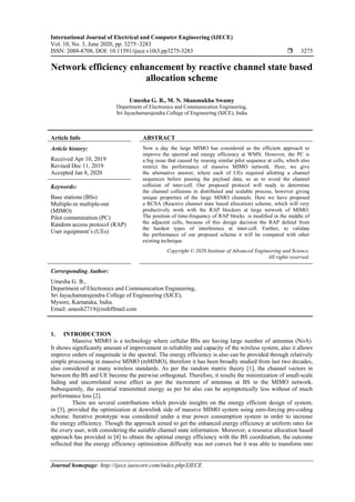 International Journal of Electrical and Computer Engineering (IJECE)
Vol. 10, No. 3, June 2020, pp. 3275~3283
ISSN: 2088-8708, DOI: 10.11591/ijece.v10i3.pp3275-3283  3275
Journal homepage: http://ijece.iaescore.com/index.php/IJECE
Network efficiency enhancement by reactive channel state based
allocation scheme
Umesha G. B., M. N. Shanmukha Swamy
Department of Electronics and Communication Engineering,
Sri Jayachamarajendra College of Engineering (SJCE), India
Article Info ABSTRACT
Article history:
Received Apr 10, 2019
Revised Dec 11, 2019
Accepted Jan 8, 2020
Now a day the large MIMO has considered as the efficient approach to
improve the spectral and energy efficiency at WMN. However, the PC is
a big issue that caused by reusing similar pilot sequence at cells, which also
restrict the performance of massive MIMO network. Here, we give
the alternative answer, where each of UEs required allotting a channel
sequences before passing the payload data, so as to avoid the channel
collision of inter-cell. Our proposed protocol will ready to determine
the channel collisions in distributed and scalable process, however giving
unique properties of the large MIMO channels. Here we have proposed
a RCSA (Reactive channel state based allocation) scheme, which will very
productively work with the RAP blockers at large network of MIMO.
The position of time-frequency of RAP blocks is modified in the middle of
the adjacent cells, because of this design decision the RAP defend from
the hardest types of interference at inter-cell. Further, to validate
the performance of our proposed scheme it will be compared with other
existing technique.
Keywords:
Base stations (BSs)
Multiple-in multiple-out
(MIMO)
Pilot contamination (PC)
Random access protocol (RAP)
User equipment’s (UEs)
Copyright © 2020 Institute of Advanced Engineering and Science.
All rights reserved.
Corresponding Author:
Umesha G. B.,
Department of Electronics and Communication Engineering,
Sri Jayachamarajendra College of Engineering (SJCE),
Mysore, Karnataka, India.
Email: umesh2719@rediffmail.com
1. INTRODUCTION
Massive MIMO is a technology where cellular BSs are having large number of antennas (NoA).
It shows significantly amount of improvement in reliability and capacity of the wireless system, also it allows
improve orders of magnitude in the spectral. The energy efficiency is also can be provided through relatively
simple processing in massive MIMO (mMIMO), therefore it has been broadly studied from last two decades,
also considered at many wireless standards. As per the random matrix theory [1], the channel vectors in
between the BS and UE become the pairwise orthogonal. Therefore, it results the minimization of small-scale
fading and uncorrelated noise effect as per the increment of antennas at BS in the MIMO network.
Subsequently, the essential transmitted energy as per bit also can be asymptotically less without of much
performance loss [2].
There are several contributions which provide insights on the energy efficient design of system;
in [3], provided the optimization at downlink side of massive MIMO system using zero-forcing pre-coding
scheme. Iterative prototype was considered under a true power consumption system in order to increase
the energy efficiency. Though the approach aimed to get the enhanced energy efficiency at uniform rates for
the every user, with considering the suitable channel state information. Moreover, a resource allocation based
approach has provided in [4] to obtain the optimal energy efficiency with the BS coordination, the outcome
reflected that the energy efficiency optimization difficulty was not convex but it was able to transform into
 