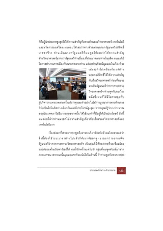 ก็คือผู้นําประเทศสูงสุดได้ให้ความสําคัญกับทางด้านของวิทยาศาสตร์ เทคโนโลยี
และนวั ต กรรมแค่ ไ หน ผมตอบได้ เ ลยว่ า ทางด้ า นท่ า นนายกรั ฐมนตรี อ ภิ สิ ท ธิ์
เวชชาชี ว ะ ท่ า นเป็ น นายกรั ฐ มนตรี ที่ ผ มพู ด ได้ เ ลยว่ า ให้ ค วามสํ า คั ญ
ด้านวิทยาศาสตร์มากกว่ารัฐมนตรีท่านอื่นๆ ที่ผ่านมาหลายท่านในอดีต ผมเองก็มี
โอกาสทํางานการเมืองกับนายกหลายท่าน แต่ละท่านก็จะมีมุมมองในเรื่อ งที่จะ
                                                  เน้ น จะทํ า ไม่ เ หมื อ นกั น แต่ ท่ า น
                                                  นายกอภิ สิ ท ธิ์ ไ ด้ ใ ห้ ค วามสํ า คั ญ
                                                  กับเรื่องวิทยาศาสตร์ ก่อนที่ผมจะ
                                                  มาเป็น รั ฐมนตรี ว่ าการกระทรวง
                                                  วิทยาศาสตร์ฯ ท่านพูดกับผมเรื่อง
                                                  หนึ่ ง ซึ่ ง ผมก็ ไ ด้ มี โ อกาสคุ ย กั บ
ผู้บริหารกระทรวงหลายครั้งแล้วว่าคุณจะทําอย่างไรให้การบูรณาการทางด้านการ
วิจัยเป็นไปในทิศทางเดียวกันและมีประโยชน์สูงสุด เพราะคุณก็รู้ว่างบประมาณ
ของประเทศเราไม่มีมากมายขนาดนั้น ให้ใช้งบเท่าที่มีอยู่ให้เป็นประโยชน์ อันนี้
ผมตอบได้ ว่ า ท่ า นนายกให้ ค วามสํ า คั ญ เกี่ ย วกั บ เรื่ อ งของวิ ท ยาศาสตร์ แ ละ
เทคโนโลยีมาก

                เรื่องต่อมาที่เขาอยากจะพูดถึงอาจจะเกี่ ยวข้องกับตัวผมโดยตรงแต่ว่า
สิ่ ง นี้ ต้ อ งใช้ ร ะยะเวลาผ่ า นไปแล้ ว ก็ ต้ อ งกลั บ มาดู เขาบอกว่ า อยากเห็ น
รั ฐ มนตรี ว่ า การกระทรวงวิ ท ยาศาสตร์ ฯ เป็ น คนที่ มี ศั ก ยภาพที่ จ ะเชื่ อ มโยง
และต่อยอดในเชิงพาณิชย์ได้ ผมย้ําอีกครั้งนะครับว่า กลุ่มที่ผมพูดด้วยนี่มาจาก
ภาคเอกชน เพราะฉะนั้นมุมมองเขาก็จะเน้นไปในด้านนี้ ถ้าท่านพูดกับพวก NGO


                                                      ประมวลคํากล่าว คําบรรยาย       123
 