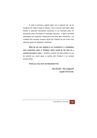 In order to become a global player and a regional hub, we do
recognize the need to forge an alliance. This is why we have taken steps
forward to generate international awareness of our favorable policy for
businesses which are based on renewable resources. In light of all these
advantages and supportive infrastructure that have been mentioned, I am
confident that overseas investors would find Thailand as one of the most
attractive places for bioplastics investment.

         What we are now seeking is an investment in a bioplastics
resin production plant in Thailand, which would be the first on a
commercial scale in Asia. I, therefore, propose this last question to you
all, whether you would agree to partner with Thailand in our exciting
journey ahead.

        Thank you very much and Sawasdee krub.

                                         เรียบเรียงโดย : ทีมงานรัฐมนตรี
                                                    ดรุญณี แก้วสระแสน




                                           ประมวลคํากล่าว คําบรรยาย   155
 