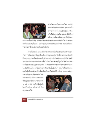 ด้านวิศวกรรมในประเทศไทย และก็มี
                                         คนมาสมัครหลายร้อยคน เด็กเหล่านี้มี
                                         ความสามารถค่ อ นข้ า งสู ง แต่ เ ชื่ อ
                                         หรื อ ไม่ ว่ า ทุ ก คนที่ ม าสอบทํ า ไม่ ไ ด้ ใ น
                                         เรื่องความคิดในเชิงตรรกะ ซึ่งอันนี้ผม
คิดว่าเป็นเรื่องที่สําคัญ กระทรวงวิทยาศาสตร์ฯ ก็ทํางานคนเดียวไม่ได้ ต้องทํางาน
กับหน่วยงาน ที่เกี่ยวข้อง ไม่ว่าจะเป็นกระทรวงศึกษาธิการก็ดี ภาคเอกชนก็ดี
รวมทั้ง มหาวิทยาลัยต่างๆ ที่ต้องร่วมมือกัน

           ท่านทั้งหลายคงเคยได้ยินคําว่าโครงการห้องเรียนวิทยาศาสตร์ หรือพูด
ง่ายๆ ว่าเป็นโครงการค้นหาช้างเผือก เราพยายามค้นหาว่าเด็ก เยาวชนคนไหนที่
มี ค วามสามารถเป็ น เลิ ศ ทางด้ า นวิ ท ยาศาสตร์ ก็ ดี คณิ ต ศาสตร์ ก็ ดี ถ้ า ผมมี
งบประมาณมากมาย ผมก็อยากตั้ งโรงเรียนวิทยาศาสตร์ทุกจังหวัดทั่วประเทศ
แต่เนื่องจากเรามีงบประมาณจํากัด สิ่งที่ผมดําเนินการในปัจจุบันคือการต่อยอด
ของสิ่งที่ทําในอดีต เราลงไปหามหาวิทยาลัยชั้นนําต่างๆ ทางด้านวิทยาศาสตร์
เทคโนโลยี และนํ า มาเป็ น พั น ธมิ ต ร ซึ่ ง เราไม่ ต้ อ งใช้ ง บประมาณมาก แต่ เ รา
สามารถใช้อาจารย์ของเขาได้ และ
สามารถใช้ห้องเรียนและสามารถ
ใช้ข้อมูลของเขาได้ เราสามารถที่
จะ pull ทรัพยากรที่เรามีอยู่แล้ว
โดยที่ ไ ม่ ต้ อ งมาสร้ า งใหม่ ใ ห้ ม า
ทํางานตรงนี้ได้



160      ประมวลคํากล่าว คําบรรยาย
 