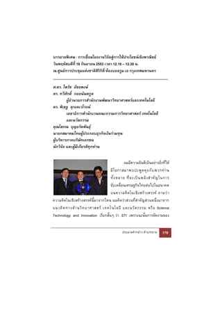 บรรยายพิเศษ : การเชื่อมโยงงานวิจัยสู่การใช้ประโยชน์เชิงพาณิชย์
วันพฤหัสบดีที่ 16 กันยายน 2553 เวลา 12.10 – 12.30 น.
ณ ศูนย์การประชุมแห่งชาติสริกิติ์ ห้องบอลรูม เอ กรุงเทพมหานคร
                           ิ


ศ.ดร. ไพรัช ธัชยพงษ์
ดร. ทวีศักดิ์ กออนันตกูล
         ผู้อานวยการสานักงานพัฒนาวิทยาศาสตร์และเทคโนโลยี
ดร. พิเชฐ ดุรงคเวโรจน์
         เลขาธิการสานักงานคณะกรรมการวิทยาศาสตร์ เทคโนโลยี
         และนวัตกรรม
คุณโสภณ บุญยรัตพันธุ์
นายกสมาคมไทยผูประกอบธุรกิจเงินร่วมทุน
                    ้
ผู้บริหารภาคบริษัทเอกชน
นักวิจัย และผูมีเกียรติทุกท่าน
               ้


                                             ผมมีความยินดีเป็นอย่างยิ่งที่ได้
                                   มี โ อกาสมาพบปะพู ด คุ ย กั บ พวกท่ า น
                                   ทั้ ง หลาย ที่ จ ะเป็ น พลั ง สํ า คั ญ ในการ
                                   ขับเคลื่อนเศรษฐกิจไทยต่อไปในอนาคต
                                   บนความคิ ด ในเชิ ง สร้ า งสรรค์ ถามว่ า
ความคิดในเชิงสร้างสรรค์นี้มาจากไหน ผมคิดว่าส่วนที่สําคัญส่วนหนึ่งมาจาก
แนวคิ ด ทางด้ า นวิ ท ยาศาสตร์ เทคโ นโลยี และนวั ต กรรม หรื อ Science
Technology and Innovation เรียกสั้นๆ ว่า STI เพราะฉะนั้นการจัดงานของ


                                               ประมวลคํากล่าว คําบรรยาย    179
 