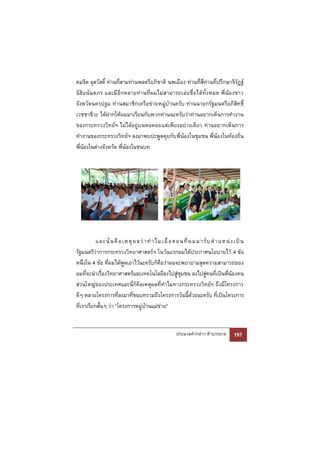 คมจิต ลุสวัสดิ์ ท่านที่สามท่านพลตรีอภิชาติ นพเมือง ท่านที่สี่ท่านที่ปรึกษาจิรัฏฐ์
นิธิอ นันตภร และมี อีกหลายท่า นที่ผ มไม่สามารถเอ่ยชื่ อได้ทั้ง หมด พี่ น้องชาว
จังหวัดนครปฐม ท่านสมาชิกเครือข่ายหมู่บ้านครับ ท่านนายกรัฐมนตรีอภิสิทธิ์
เวชชาชีวะ ได้ฝากให้ผมมาเรียนกับพวกท่านนะครับว่าท่านอยากเห็นการทํางาน
ของกระทรวงวิทย์ฯ ไม่ได้อยู่บนหอคอยแต่เพียงอย่างเดียว ท่านอยากเห็นการ
ทํางานของกระทรวงวิทย์ฯ ลงมาพบปะพูดคุยกับพี่น้องในชุมชน พี่น้องในท้องถิ่น
พี่น้องในต่างจังหวัด พี่น้องในชนบท




           และ นั่ น คื อเห ตุ ผ ลว่ า ทํ า ไ ม เมื่ อต อนที่ ผ ม ม า รั บ ตํ า แ ห น่ ง เป็ น
รัฐมนตรีว่าการกระทรวงวิทยาศาสตร์ฯ ในวันแรกผมได้ประกาศนโยบายไว้ 4 ข้อ
หนึ่งใน 4 ข้อ ที่ผมได้พูดเอาไว้นะครับก็คือว่าผมจะพยายามสุดความสามารถของ
ผมที่จะนําเรื่องวิทยาศาสตร์และเทคโนโลยีลงไปสู่ชุมชน ลงไปสู่คนที่เป็นพี่น้องคน
ส่วนใหญ่ของประเทศและนี่ก็คือเหตุผลที่ทําไมทางกระทรวงวิทย์ฯ ถึงมีโครงการ
ดีๆ หลายโครงการที่ลงมาที่ชนบทรวมถึงโครงการวันนี้ด้วยนะครับ ที่เป็นโครงการ
ที่เราเรียกสั้นๆ ว่า “โครงการหมู่บ้านแม่ข่าย”


                                                        ประมวลคํากล่าว คําบรรยาย        197
 