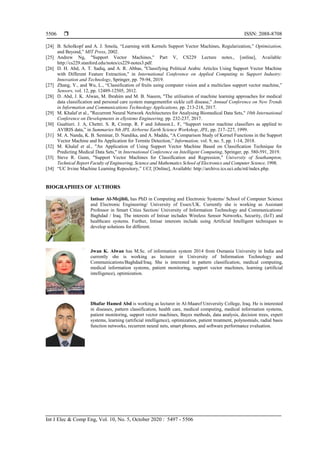  ISSN: 2088-8708
Int J Elec & Comp Eng, Vol. 10, No. 5, October 2020 : 5497 - 5506
5506
[24] B. Scholkopf and A. J. Smola, “Learning with Kernels Support Vector Machines, Regularization,” Optimization,
and Beyond,” MIT Press, 2002.
[25] Andrew Ng, "Support Vector Machines," Part V, CS229 Lecture notes., [online], Available:
http://cs229.stanford.edu/notes/cs229-notes3.pdf.
[26] D. H. Abd, A. T. Sadiq, and A. R. Abbas, "Classifying Political Arabic Articles Using Support Vector Machine
with Different Feature Extraction," in International Conference on Applied Computing to Support Industry:
Innovation and Technology, Springer, pp. 79-94, 2019.
[27] Zhang, Y., and Wu, L., “Classification of fruits using computer vision and a multiclass support vector machine,”
Sensors, vol. 12, pp. 12489-12505, 2012.
[28] D. Abd, J. K. Alwan, M. Ibrahim and M. B. Naeem, "The utilisation of machine learning approaches for medical
data classification and personal care system mangementfor sickle cell disease," Annual Conference on New Trends
in Information and Communications Technology Applications, pp. 213-218, 2017.
[29] M. Khalaf et al., "Recurrent Neural Network Architectures for Analysing Biomedical Data Sets," 10th International
Conference on Developments in eSystems Engineering, pp. 232-237, 2017.
[30] Gualtieri. J. A, Chettri. S. R, Cromp. R. F and Johnson.L. F, “Support vector machine classifiers as applied to
AVIRIS data,” in Summaries 8th JPL Airborne Earth Science Workshop, JPL, pp. 217–227, 1999.
[31] M. A. Nanda, K. B. Seminar, D. Nandika, and A. Maddu, “A Comparison Study of Kernel Functions in the Support
Vector Machine and Its Application for Termite Detection,” Information, vol. 9, no. 5, pp. 1-14, 2018.
[32] M. Khalaf et al., "An Application of Using Support Vector Machine Based on Classification Technique for
Predicting Medical Data Sets," in International Conference on Intelligent Computing, Springer, pp. 580-591, 2019.
[33] Steve R. Gunn, "Support Vector Machines for Classification and Regression," University of Southampton,
Technical Report Faculty of Engineering, Science and Mathematics School of Electronics and Computer Science, 1998.
[34] “UC Irvine Machine Learning Repository,” UCI, [Online], Available: http://archive.ics.uci.edu/ml/index.php.
BIOGRAPHIES OF AUTHORS
Intisar Al-Mejibli, has PhD in Computing and Electronic Systems/ School of Computer Science
and Electronic Engineering/ University of Essex/UK. Currently she is working as Assistant
Professor in Smart Cities Section/ University of Information Technology and Communications/
Baghdad / Iraq. The interests of Intisar includes Wireless Sensor Networks, Security, (IoT) and
healthcare systems. Further, Intisar interests include using Artificial Intelligent techniques to
develop solutions for different.
Jwan K. Alwan has M.Sc. of information system 2014 from Osmania University in India and
currently she is working as lecturer in University of Information Technology and
Communications/Baghdad/Iraq. She is interested in pattern classification, medical computing,
medical information systems, patient monitoring, support vector machines, learning (artificial
intelligence), optimization.
Dhafar Hamed Abd is working as lecturer in Al-Maaref University College, Iraq. He is interested
in diseases, pattern classification, health care, medical computing, medical information systems,
patient monitoring, support vector machines, Bayes methods, data analysis, decision trees, expert
systems, learning (artificial intelligence), optimization, patient treatment, polynomials, radial basis
function networks, recurrent neural nets, smart phones, and software performance evaluation.
 
