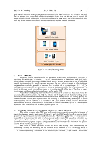 Int J Elec & Comp Eng ISSN: 2088-8708 
The Fact-Finding Security Examination in NFC-enabled Mobile Payment … (Pinki Prakash Vishwakarma)
1775
peer and card emulation mode [4]-[11]. In reader/writer mode the NFC device acts as a reader for NFC tags
and can perform either read or write data to the tag. In peer to peer mode the two NFC devices, initiator and
target devices exchange information. In card emulation mode the NFC device acts akin a contactless smart
card. The mobile phone is used instead of credit/debit cards to perform payment transaction.
Figure 1. NFC Three Operating Modes
2. RELATED WORK
Electronic payment emerged ensuing the enrichment in the science involved and is considered as
discerning field with respect to security [12]. The NFC devices operating in reader/writer mode, peer to peer
mode and card emulation mode do not provide generic security protocol nevertheless reckon on application
specific implementation [8]. Mobile payment acceptance by users when correlated to other traditional
methods of payment is low as deficit of user trust plays a cardinal role in payment industry [13], [14]. The
mobile phones are susceptible to various security threats as it contains sensitive data of payment users. The
sensitive data may contain personal information or payment credentials of the users. Therefore, to secure
sensitive data multifactor authentication techniques can be fancied [15].
Accessibility and Security are two factors whish persuade the users to use their smart phones for
conducting financial transactions [16], [17]. The initiator and the target users of electronic banking system
involved in transaction execution need determined identification. The key issues like security, privacy and
authentication for securing banking transactions are necessary to be fathom [18]. With respect to secure
mobile payment service, Kadambi et al. described a NFC-based mobile payment solution; it eliminates
transmission of sensitive information over the network such as PAN and PIN [2]. End to End encryption
techniques foster the sensitive data in mobile payment system [19].
3. SECURITY ASSAY OF NFC-ENABLED MOBILE PAYMENT SYSTEM
The mobile payments using NFC need evolvement of cryptographic protocols in furtherance of
reconciling the desire security requirements. The security analysis of NFC-enabled mobile payment system is
precariously imperative due to its widespread ratification.The NFC technology by virtue of wireless nature is
susceptible to eavesdropping. It is futile to harbor across eavesdropping in NFC technology without the use
of encryption, solution is to setup a secure channel. Data encryption in mobile payment imparts securing data
and revitalizes mobile payment adoption.During data in transit, modification to the transaction data grounds
security threats in mobile payment system.
The clover of mobile payments reckons on factors like security, faith, confidentiality and
authenticity. Security and Reliability are the essential factors required for NFC technology placid to
 