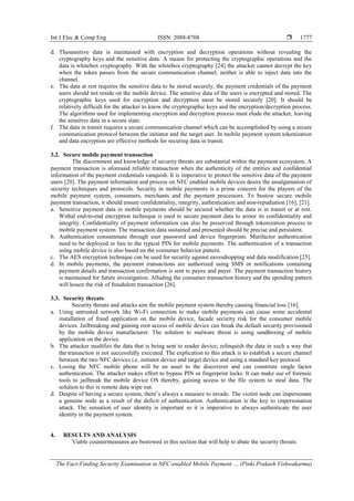Int J Elec & Comp Eng ISSN: 2088-8708 
The Fact-Finding Security Examination in NFC-enabled Mobile Payment … (Pinki Prakash Vishwakarma)
1777
d. Thesensitive data is maintained with encryption and decryption operations without revealing the
cryptography keys and the sensitive data. A means for protecting the cryptographic operations and the
data is whitebox cryptography. With the whitebox cryptography [24] the attacker cannot decrypt the key
when the token passes from the secure communication channel; neither is able to inject data into the
channel.
e. The data at rest requires the sensitive data to be stored securely, the payment credentials of the payment
users should not reside on the mobile device. The sensitive data of the users is encrypted and stored. The
cryptographic keys used for encryption and decryption must be stored securely [20]. It should be
relatively difficult for the attacker to know the cryptographic keys and the encryption/decryption process.
The algorithms used for implementing encryption and decryption process must elude the attacker, leaving
the sensitive data in a secure state.
f. The data in transit requires a secure communication channel which can be accomplished by using a secure
communication protocol between the initiator and the target user. In mobile payment system tokenization
and data encryption are effective methods for securing data in transit.
3.2. Secure mobile payment transaction
The discernment and knowledge of security threats are substantial within the payment ecosystem. A
payment transaction is aforesaid reliable transaction when the authenticity of the entities and confidential
information of the payment credentials vanquish. It is imperative to protect the sensitive data of the payment
users [20]. The payment information and process on NFC enabled mobile devices desire the amalgamation of
security techniques and protocols. Security in mobile payments is a prime concern for the players of the
mobile payment system, consumers, merchants and the payment processors. To bestow secure mobile
payment transaction, it should ensure confidentiality, integrity, authentication and non-repudiation [16], [21].
a. Sensitive payment data in mobile payments should be secured whether the data is in transit or at rest.
Withal end-to-end encryption technique is used to secure payment data to armor its confidentiality and
integrity. Confidentiality of payment information can also be preserved through tokenization process in
mobile payment system. The transaction data sustained and presented should be precise and persistent.
b. Authentication consummate through user password and device fingerprints. Mutifactor authentication
need to be deployed in lieu to the typical PIN for mobile payments. The authentication of a transaction
using mobile device is also based on the consumer behavior pattern.
c. The AES encryption technique can be used for security against eavesdropping and data modification [25].
d. In mobile payments, the payment transactions are authorized using SMS or notifications containing
payment details and transaction confirmation is sent to payee and payer. The payment transaction history
is maintained for future investigation. Alluding the consumer transaction history and the spending pattern
will lessen the risk of fraudulent transaction [26].
3.3. Security threats
Security threats and attacks aim the mobile payment system thereby causing financial loss [16].
a. Using untrusted network like Wi-Fi connection to make mobile payments can cause some accidental
installation of fraud application on the mobile device, facade security risk for the consumer mobile
devices. Jailbreaking and gaining root access of mobile device can break the default security provisioned
by the mobile device manufacturer. The solution to malware threat is using sandboxing of mobile
application on the device.
b. The attacker modifies the data that is being sent to reader device; relinquish the data in such a way that
the transaction is not successfully executed. The explication to this attack is to establish a secure channel
between the two NFC devices i.e. initiator device and target device and using a standard key protocol.
c. Losing the NFC mobile phone will be an asset to the discoverer and can constitute single factor
authentication. The attacker makes effort to bypass PIN or fingerprint locks. It can make use of forensic
tools to jailbreak the mobile device OS thereby, gaining access to the file system to steal data. The
solution to this is remote data wipe out.
d. Despite of having a secure system, there’s always a measure to invade. The victim node can impersonate
a genuine node as a result of the deficit of authentication. Authentication is the key to impersonation
attack. The sensation of user identity is important so it is imperative to always authenticate the user
identity in the payment system.
4. RESULTS AND ANALYSIS
Viable countermeasures are bestowed in this section that will help to abate the security threats.
 