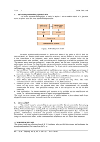  ISSN: 2088-8708
Int J Elec & Comp Eng, Vol. 8, No. 3, June 2018 : 1774 – 1780
1778
4.1. Threat analysis in mobile payment system
The mobile payment model players as shown in Figure 2 are the mobile device, POS, payment
server, acquirer, issuer and fraud detection and prevention.
Figure 2. Mobile Payment Model
In mobile payment model consumer is a person who wants to buy goods or services from the
merchant with a NFC enabled mobile phone.A merchant is an entity who has products or services to sell with
a NFC reader.Issuer is the consumer’s bank which interacts between the payment server and the
consumer.Acquirer is the merchant’s bank which interacts with the payment server and the merchant’s POS.
The payment server is an intermediate entity between the acquirer and the issuer, responsible for payment
authorization and clearing. The fraud detection and prevention entity monitors transaction activities, identify
and verify whether a transaction is fraudulent or legitimate. The threats and the viable countermeasures of the
mobile payment system are described.
a. Malware Threat: The threats associated with the mobile device are malware and illegal access in case of
lost/stolen device. Viable countermeasures are remote data wipe, multifactor authentication like PIN,
password, biometric etc., OS updation time to time and antivirus.
b. Impersonation Threat: The threats between the mobile device and POS is impersonation and replay
attack. The possible countermeasures are Encryption and use of secure protocols.
c. Relay Attack: The threats conjoin with the POS are malware and relay attack. The viable
countermeasures are software updation, firewall and use of SSL/TLS connection.
d. Data Leakage and Access Control: The threats associated with acquirer/issuer are malware, data leakage,
dataset hacking, access control and payment fraud. The viable countermeasures are multifactor
authentication for access, fraud prevention strategy, data at rest encryption and use of SSL/TLS
connection.
e. Data Modification: The threats associated with payment service provider are data modification and
replay. The viable countermeasures are use of secure protocols and encryption.
The mobile payment exposures with respect to players of mobile payment system andassociated threats
alongwith countermeasures are bestowed to abate the security threats.
5. CONCLUSION
The comfort to pay by using mobile device is convenient for the consumers rather than carrying
their credit/debit cards. Howbeit, using a mobile device for performing financial transactions is not outside
fortuity. With consumer aspect security, faith and accessibility are the pivotal elements in mobile payments.
Thus in end-to-end process of mobile payments, beginning from transaction initiation by a consumer for
purchase, authentication, verification and payment successful/declined should guarantee a secure
environment. The mobile payment exposures with respect to players of mobile payment system are discussed
along with the associated threats. Viable countermeasures are bestowed that will help to abate the threats.
ACKNOWLEDGEMENTS
The authors thank our colleagues from K L E Foundation who provided discernment and assistance that
conspicuously assisted the research carried by us.
 