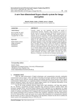 International Journal of Electrical and Computer Engineering (IJECE)
Vol. 13, No. 2, April 2023, pp. 1744~1756
ISSN: 2088-8708, DOI: 10.11591/ijece.v13i2.pp1744-1756  1744
Journal homepage: http://ijece.iaescore.com
A new four-dimensional hyper-chaotic system for image
encryption
Huda R. Shakir, Sadiq A. Mehdi, Anwar A. Hattab
Department of Computer Science, Mustansiriyah University, Baghdad, Iraq
Article Info ABSTRACT
Article history:
Received Mar 30, 2022
Revised Sep 16, 2022
Accepted Oct 13, 2022
Currently, images are very important with the rapid growth of
communication networks. Therefore, image encryption is a process to
provide security for private information and prevent unwanted access to
sensitive data by unauthorized individuals. Chaos systems provide an
important role for key generation, with high randomization properties and
accurate performance. In this study, a new four-dimensional hyper-chaotic
system has been suggested that is used in the keys generation, which are
utilized in the image encryption process to achieve permutation and
substitution operations. Firstly, color bands are permuted using the index of
the chaotic sequences to remove the high correlation among neighboring
pixels. Secondly, dynamic S-boxes achieve the principle of substitution,
which are utilized to diffuse the pixel values of the color image. The
efficiency of the proposed method is tested by the key space, histogram, and
so on. Security analysis shows that the proposed method for encrypting
images is secure and resistant to different attacks. It contains a big key space
of (2627) and a high sensitivity to a slight change in the secret key, a fairly
uniform histogram, and entropy values nearby to the best value of 8.
Moreover, it consumes a very short time for encryption and decryption.
Keywords:
Hyper-chaotic system
Image encryption
Permutation
Substitution
This is an open access article under the CC BY-SA license.
Corresponding Author:
Huda R. Shakir
Department of Computer Science, University of Mustansiriyah
Alkadhimiya Street, Baghdad, Iraq
Email: hudarashid@uomustansiriyah.edu.iq
1. INTRODUCTION
With the rapid advancement of digital technologies and communication networks, multimedia
communication such as images, videos, and audio is becoming increasingly significant and indispensable in
today’s society [1]–[3]. However, network openness and sharing introduce several security risks to digital
communication. Digital images, as a significant medium of multimedia communication, play a major part in
medical, biological, military, and social life. Digital images contain a lot of important information, so the
security of image data attracts more and more attention [4], [5].
Due to the strong correlation between image pixels, high redundancy, and large data capacity
[6], [7], therefore, conventional encryption algorithms like advanced encryption standard (AES), data
encryption standard (DES), and Rivest-Shamir-Adleman (RSA) algorithms are not appropriate for image
encryption [8], [9]. As a result, many researchers have proposed new image coding algorithms that satisfy the
criteria of confusion and diffusion [10]. Compared with conventional encryption systems, chaotic systems
have stronger advantages such as sensitivity to initial value, ergodicity, randomness, and other characteristics
[11]–[13], which provide a quick and secure way to protect data transmitted over communication channels
like the internet. In order to ensure the effectiveness of the algorithms, Fredrich was the first to combine the
chaotic system with cryptography theory in 1998 [10], [14].
 