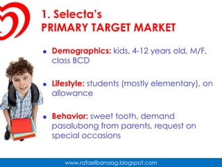1. Selecta’sPRIMARY TARGET MARKETDemographics: kids, 4-12 years old, M/F, class BCDLifestyle: students (mostly elementary), on allowanceBehavior: sweet tooth, demand pasalubong from parents, request on special occasions