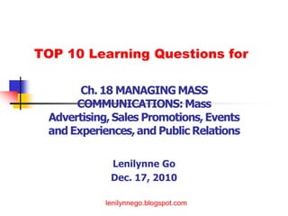TOP 10 Learning Questions for

       Ch. 18 MANAGING MASS
      COMMUNICATIONS: Mass
 Advertising, Sales Promotions, Events
 and Experiences, and Public Relations

             Lenilynne Go
             Dec. 17, 2010

               lenilynnego.blogspot.comRBSD-
            lenilynnego.blogspot.com
                     Marketing Department
 