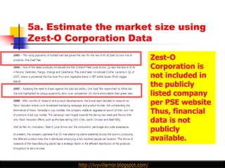5a. Estimate the market size using
Zest-O Corporation Data

                       Zest-O
                       Corporation is
                       not included in
                       the publicly
                       listed company
                       per PSE website
                       Thus, financial
                       data is not
                       publicly
                       available.
 