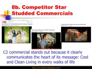 8b. Competitor Star
    Studded Commercials




C2 commercial stands out because it clearly
 communicates the heart of its message: Cool
 and Clean Living in every walks of life
 