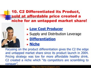10. C2 Differentiated its Product,
    sold at affordable price created a
    niche for an untapped market share!

                  Low Cost Producer
                  Supply and Distribution Leverage
                  Differentiation
                  Niche
Focusing on the product differentiation gives the C2 the edge
and untapped market share since its product launch in 2004.
Pricing strategy was low for more affordable healthy drink.
C2 created a niche which “its competitors are scrambling to
conquer”.
 
