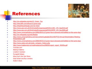 References
   http://en.wikipedia.org/wiki/C2_Green_Tea
   http://thec2life.com/about/c2-green-tea/
   http://thephilsouthangle.com/?p=6322
   http://www.pse.com.ph/html/ListedCompanies/pdf/2011/URC_17A_Sep2010.pdf
   http://www.pse.com.ph/html/ListedCompanies/pdf/2010/RFM_17A_Dec2009.pdf
   http://www.universalrobina.com/2006/09/01/c2-green-tea-is-brewed-and-bottled-on-the-same-day/
   http://en.wikepedia.org/wiki/Nestea
   http://www.universalrobina.com/wp-content/uploads/2011/05/FY10-Annual-Shareholders-Meeting-
    Presentation1.pdf
   http://www.universalrobina.com/2006/09/01/c2-green-tea-is-brewed-and-bottled-on-the-same-day/
   http://www.zesto.com.ph/zesto_company_history.php
   http://www.tradewinds.no/multimedia/archive/00039/report_report_39205a.pdf
   Youtube.com
   Batang‟s Bakery
   Linafarm Canteen
   Puregold Delpan
   Aling Joy‟s Sari Sari Store
   Edsa street and Bus vendors
   Kotler‟s Book
 
