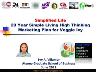 Simplified Life
20 Year Simple Living High Thinking
   Marketing Plan for Veggie Ivy


                                          Must HAVE!
                                          Healthy
                                          Alternative
                                          Visionary
                                          Vegetarian
               Ivy A. Villamor
     Ateneo Graduate School of Business
                 June 2011
 