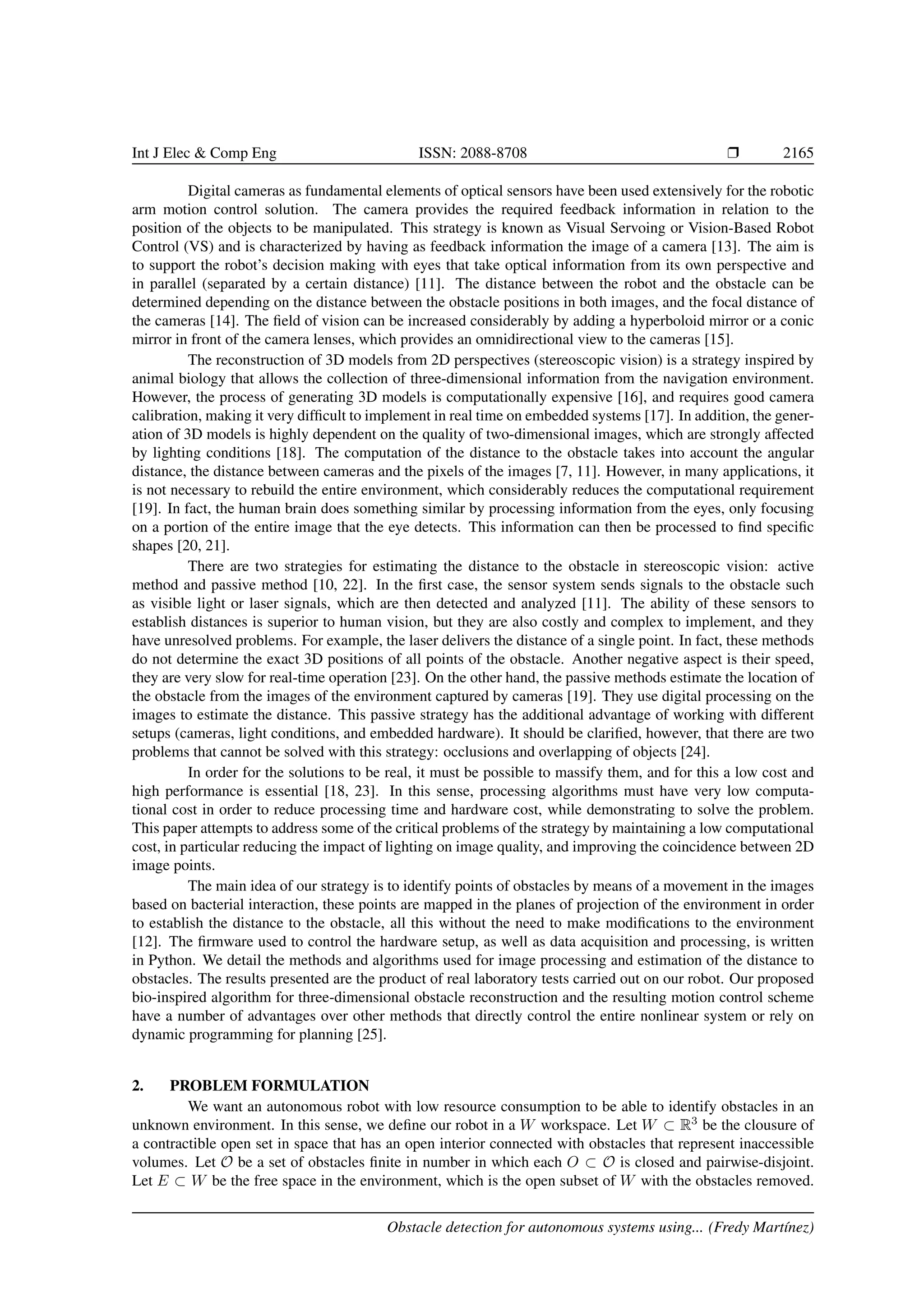 Int J Elec & Comp Eng ISSN: 2088-8708 Ì 2165
Digital cameras as fundamental elements of optical sensors have been used extensively for the robotic
arm motion control solution. The camera provides the required feedback information in relation to the
position of the objects to be manipulated. This strategy is known as Visual Servoing or Vision-Based Robot
Control (VS) and is characterized by having as feedback information the image of a camera [13]. The aim is
to support the robot’s decision making with eyes that take optical information from its own perspective and
in parallel (separated by a certain distance) [11]. The distance between the robot and the obstacle can be
determined depending on the distance between the obstacle positions in both images, and the focal distance of
the cameras [14]. The ﬁeld of vision can be increased considerably by adding a hyperboloid mirror or a conic
mirror in front of the camera lenses, which provides an omnidirectional view to the cameras [15].
The reconstruction of 3D models from 2D perspectives (stereoscopic vision) is a strategy inspired by
animal biology that allows the collection of three-dimensional information from the navigation environment.
However, the process of generating 3D models is computationally expensive [16], and requires good camera
calibration, making it very difﬁcult to implement in real time on embedded systems [17]. In addition, the gener-
ation of 3D models is highly dependent on the quality of two-dimensional images, which are strongly affected
by lighting conditions [18]. The computation of the distance to the obstacle takes into account the angular
distance, the distance between cameras and the pixels of the images [7, 11]. However, in many applications, it
is not necessary to rebuild the entire environment, which considerably reduces the computational requirement
[19]. In fact, the human brain does something similar by processing information from the eyes, only focusing
on a portion of the entire image that the eye detects. This information can then be processed to ﬁnd speciﬁc
shapes [20, 21].
There are two strategies for estimating the distance to the obstacle in stereoscopic vision: active
method and passive method [10, 22]. In the ﬁrst case, the sensor system sends signals to the obstacle such
as visible light or laser signals, which are then detected and analyzed [11]. The ability of these sensors to
establish distances is superior to human vision, but they are also costly and complex to implement, and they
have unresolved problems. For example, the laser delivers the distance of a single point. In fact, these methods
do not determine the exact 3D positions of all points of the obstacle. Another negative aspect is their speed,
they are very slow for real-time operation [23]. On the other hand, the passive methods estimate the location of
the obstacle from the images of the environment captured by cameras [19]. They use digital processing on the
images to estimate the distance. This passive strategy has the additional advantage of working with different
setups (cameras, light conditions, and embedded hardware). It should be clariﬁed, however, that there are two
problems that cannot be solved with this strategy: occlusions and overlapping of objects [24].
In order for the solutions to be real, it must be possible to massify them, and for this a low cost and
high performance is essential [18, 23]. In this sense, processing algorithms must have very low computa-
tional cost in order to reduce processing time and hardware cost, while demonstrating to solve the problem.
This paper attempts to address some of the critical problems of the strategy by maintaining a low computational
cost, in particular reducing the impact of lighting on image quality, and improving the coincidence between 2D
image points.
The main idea of our strategy is to identify points of obstacles by means of a movement in the images
based on bacterial interaction, these points are mapped in the planes of projection of the environment in order
to establish the distance to the obstacle, all this without the need to make modiﬁcations to the environment
[12]. The ﬁrmware used to control the hardware setup, as well as data acquisition and processing, is written
in Python. We detail the methods and algorithms used for image processing and estimation of the distance to
obstacles. The results presented are the product of real laboratory tests carried out on our robot. Our proposed
bio-inspired algorithm for three-dimensional obstacle reconstruction and the resulting motion control scheme
have a number of advantages over other methods that directly control the entire nonlinear system or rely on
dynamic programming for planning [25].
2. PROBLEM FORMULATION
We want an autonomous robot with low resource consumption to be able to identify obstacles in an
unknown environment. In this sense, we deﬁne our robot in a W workspace. Let W ⊂ R3
be the clousure of
a contractible open set in space that has an open interior connected with obstacles that represent inaccessible
volumes. Let O be a set of obstacles ﬁnite in number in which each O ⊂ O is closed and pairwise-disjoint.
Let E ⊂ W be the free space in the environment, which is the open subset of W with the obstacles removed.
Obstacle detection for autonomous systems using... (Fredy Mart´ınez)
 