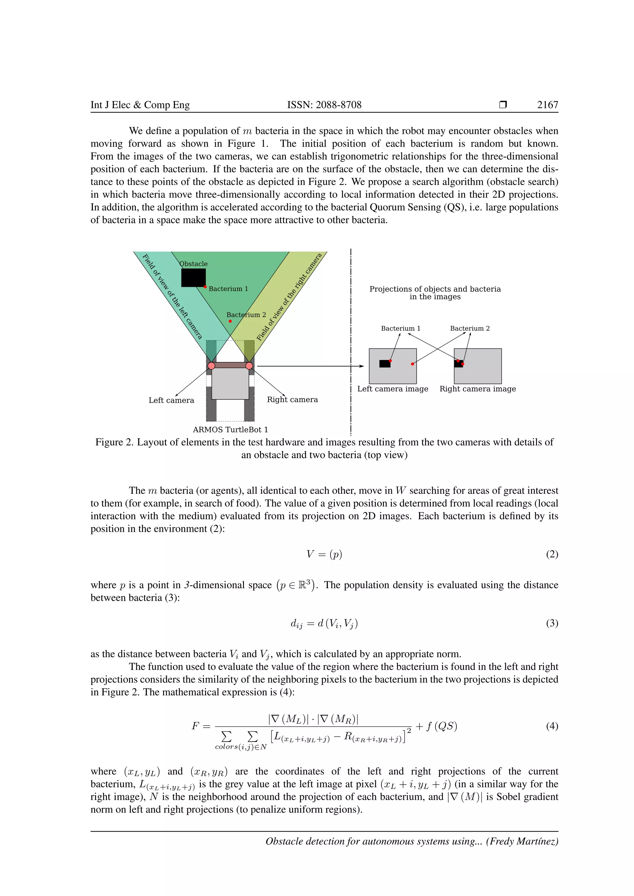 Int J Elec & Comp Eng ISSN: 2088-8708 Ì 2167
We deﬁne a population of m bacteria in the space in which the robot may encounter obstacles when
moving forward as shown in Figure 1. The initial position of each bacterium is random but known.
From the images of the two cameras, we can establish trigonometric relationships for the three-dimensional
position of each bacterium. If the bacteria are on the surface of the obstacle, then we can determine the dis-
tance to these points of the obstacle as depicted in Figure 2. We propose a search algorithm (obstacle search)
in which bacteria move three-dimensionally according to local information detected in their 2D projections.
In addition, the algorithm is accelerated according to the bacterial Quorum Sensing (QS), i.e. large populations
of bacteria in a space make the space more attractive to other bacteria.
Figure 2. Layout of elements in the test hardware and images resulting from the two cameras with details of
an obstacle and two bacteria (top view)
The m bacteria (or agents), all identical to each other, move in W searching for areas of great interest
to them (for example, in search of food). The value of a given position is determined from local readings (local
interaction with the medium) evaluated from its projection on 2D images. Each bacterium is deﬁned by its
position in the environment (2):
V = (p) (2)
where p is a point in 3-dimensional space p ∈ R3
. The population density is evaluated using the distance
between bacteria (3):
dij = d (Vi, Vj) (3)
as the distance between bacteria Vi and Vj, which is calculated by an appropriate norm.
The function used to evaluate the value of the region where the bacterium is found in the left and right
projections considers the similarity of the neighboring pixels to the bacterium in the two projections is depicted
in Figure 2. The mathematical expression is (4):
F =
| (ML)| · | (MR)|
colors(i,j)∈N
L(xL+i,yL+j) − R(xR+i,yR+j)
2 + f (QS) (4)
where (xL, yL) and (xR, yR) are the coordinates of the left and right projections of the current
bacterium, L(xL+i,yL+j) is the grey value at the left image at pixel (xL + i, yL + j) (in a similar way for the
right image), N is the neighborhood around the projection of each bacterium, and | (M)| is Sobel gradient
norm on left and right projections (to penalize uniform regions).
Obstacle detection for autonomous systems using... (Fredy Mart´ınez)
 