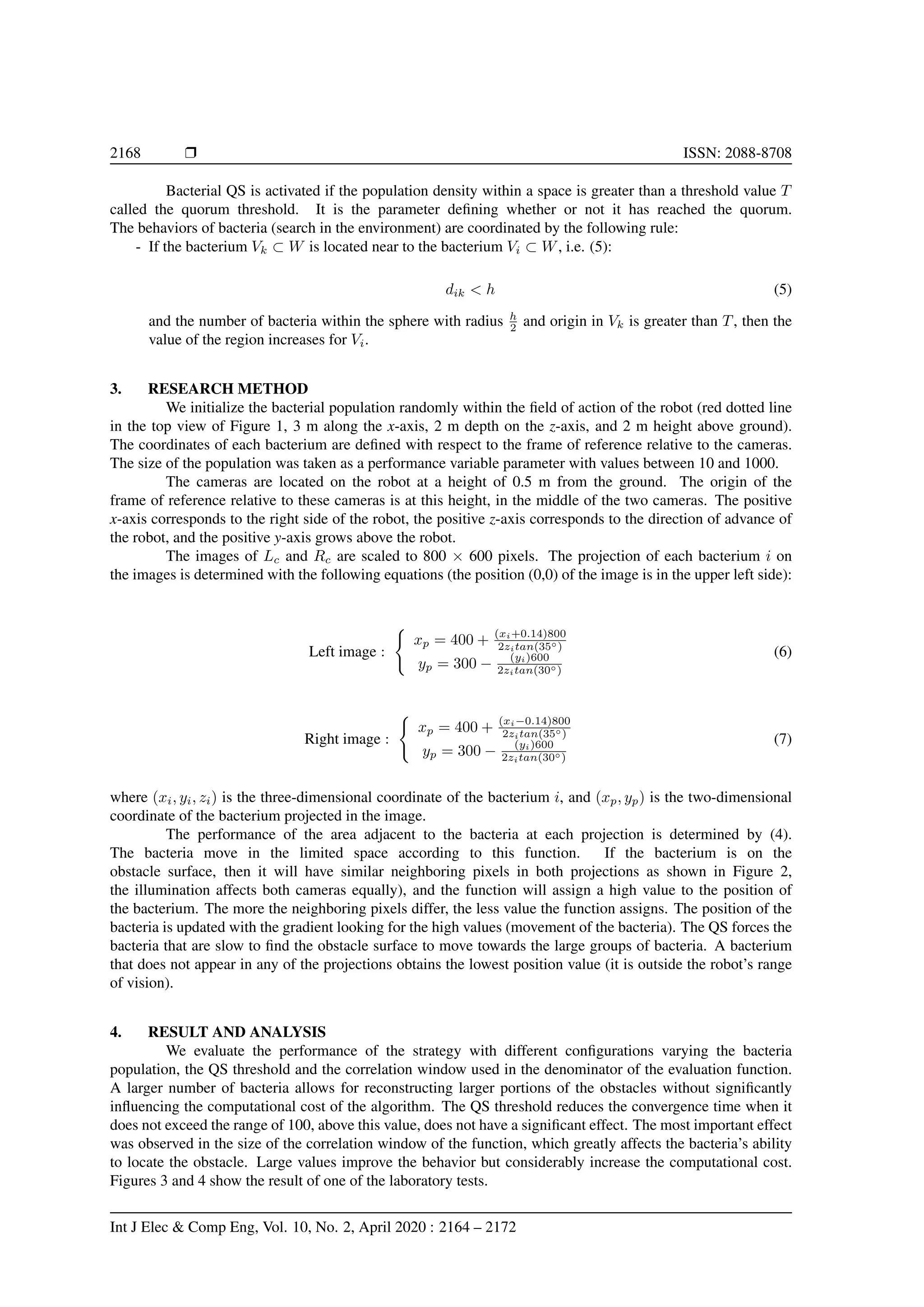 2168 Ì ISSN: 2088-8708
Bacterial QS is activated if the population density within a space is greater than a threshold value T
called the quorum threshold. It is the parameter deﬁning whether or not it has reached the quorum.
The behaviors of bacteria (search in the environment) are coordinated by the following rule:
- If the bacterium Vk ⊂ W is located near to the bacterium Vi ⊂ W, i.e. (5):
dik < h (5)
and the number of bacteria within the sphere with radius h
2 and origin in Vk is greater than T, then the
value of the region increases for Vi.
3. RESEARCH METHOD
We initialize the bacterial population randomly within the ﬁeld of action of the robot (red dotted line
in the top view of Figure 1, 3 m along the x-axis, 2 m depth on the z-axis, and 2 m height above ground).
The coordinates of each bacterium are deﬁned with respect to the frame of reference relative to the cameras.
The size of the population was taken as a performance variable parameter with values between 10 and 1000.
The cameras are located on the robot at a height of 0.5 m from the ground. The origin of the
frame of reference relative to these cameras is at this height, in the middle of the two cameras. The positive
x-axis corresponds to the right side of the robot, the positive z-axis corresponds to the direction of advance of
the robot, and the positive y-axis grows above the robot.
The images of Lc and Rc are scaled to 800 × 600 pixels. The projection of each bacterium i on
the images is determined with the following equations (the position (0,0) of the image is in the upper left side):
Left image :
xp = 400 + (xi+0.14)800
2zitan(35◦)
yp = 300 − (yi)600
2zitan(30◦)
(6)
Right image :
xp = 400 + (xi−0.14)800
2zitan(35◦)
yp = 300 − (yi)600
2zitan(30◦)
(7)
where (xi, yi, zi) is the three-dimensional coordinate of the bacterium i, and (xp, yp) is the two-dimensional
coordinate of the bacterium projected in the image.
The performance of the area adjacent to the bacteria at each projection is determined by (4).
The bacteria move in the limited space according to this function. If the bacterium is on the
obstacle surface, then it will have similar neighboring pixels in both projections as shown in Figure 2,
the illumination affects both cameras equally), and the function will assign a high value to the position of
the bacterium. The more the neighboring pixels differ, the less value the function assigns. The position of the
bacteria is updated with the gradient looking for the high values (movement of the bacteria). The QS forces the
bacteria that are slow to ﬁnd the obstacle surface to move towards the large groups of bacteria. A bacterium
that does not appear in any of the projections obtains the lowest position value (it is outside the robot’s range
of vision).
4. RESULT AND ANALYSIS
We evaluate the performance of the strategy with different conﬁgurations varying the bacteria
population, the QS threshold and the correlation window used in the denominator of the evaluation function.
A larger number of bacteria allows for reconstructing larger portions of the obstacles without signiﬁcantly
inﬂuencing the computational cost of the algorithm. The QS threshold reduces the convergence time when it
does not exceed the range of 100, above this value, does not have a signiﬁcant effect. The most important effect
was observed in the size of the correlation window of the function, which greatly affects the bacteria’s ability
to locate the obstacle. Large values improve the behavior but considerably increase the computational cost.
Figures 3 and 4 show the result of one of the laboratory tests.
Int J Elec & Comp Eng, Vol. 10, No. 2, April 2020 : 2164 – 2172
 