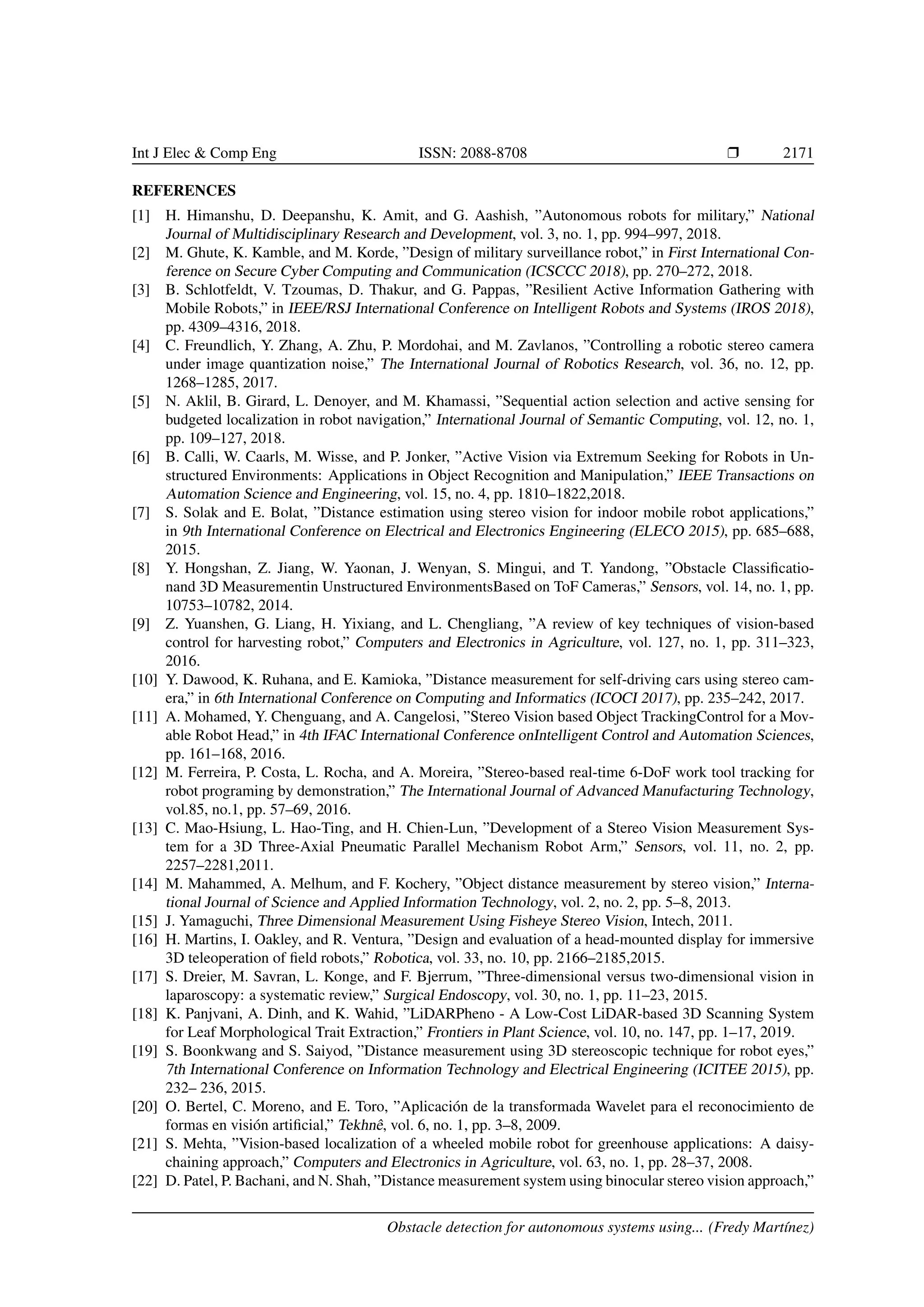 Int J Elec & Comp Eng ISSN: 2088-8708 Ì 2171
REFERENCES
[1] H. Himanshu, D. Deepanshu, K. Amit, and G. Aashish, ”Autonomous robots for military,” National
Journal of Multidisciplinary Research and Development, vol. 3, no. 1, pp. 994–997, 2018.
[2] M. Ghute, K. Kamble, and M. Korde, ”Design of military surveillance robot,” in First International Con-
ference on Secure Cyber Computing and Communication (ICSCCC 2018), pp. 270–272, 2018.
[3] B. Schlotfeldt, V. Tzoumas, D. Thakur, and G. Pappas, ”Resilient Active Information Gathering with
Mobile Robots,” in IEEE/RSJ International Conference on Intelligent Robots and Systems (IROS 2018),
pp. 4309–4316, 2018.
[4] C. Freundlich, Y. Zhang, A. Zhu, P. Mordohai, and M. Zavlanos, ”Controlling a robotic stereo camera
under image quantization noise,” The International Journal of Robotics Research, vol. 36, no. 12, pp.
1268–1285, 2017.
[5] N. Aklil, B. Girard, L. Denoyer, and M. Khamassi, ”Sequential action selection and active sensing for
budgeted localization in robot navigation,” International Journal of Semantic Computing, vol. 12, no. 1,
pp. 109–127, 2018.
[6] B. Calli, W. Caarls, M. Wisse, and P. Jonker, ”Active Vision via Extremum Seeking for Robots in Un-
structured Environments: Applications in Object Recognition and Manipulation,” IEEE Transactions on
Automation Science and Engineering, vol. 15, no. 4, pp. 1810–1822,2018.
[7] S. Solak and E. Bolat, ”Distance estimation using stereo vision for indoor mobile robot applications,”
in 9th International Conference on Electrical and Electronics Engineering (ELECO 2015), pp. 685–688,
2015.
[8] Y. Hongshan, Z. Jiang, W. Yaonan, J. Wenyan, S. Mingui, and T. Yandong, ”Obstacle Classiﬁcatio-
nand 3D Measurementin Unstructured EnvironmentsBased on ToF Cameras,” Sensors, vol. 14, no. 1, pp.
10753–10782, 2014.
[9] Z. Yuanshen, G. Liang, H. Yixiang, and L. Chengliang, ”A review of key techniques of vision-based
control for harvesting robot,” Computers and Electronics in Agriculture, vol. 127, no. 1, pp. 311–323,
2016.
[10] Y. Dawood, K. Ruhana, and E. Kamioka, ”Distance measurement for self-driving cars using stereo cam-
era,” in 6th International Conference on Computing and Informatics (ICOCI 2017), pp. 235–242, 2017.
[11] A. Mohamed, Y. Chenguang, and A. Cangelosi, ”Stereo Vision based Object TrackingControl for a Mov-
able Robot Head,” in 4th IFAC International Conference onIntelligent Control and Automation Sciences,
pp. 161–168, 2016.
[12] M. Ferreira, P. Costa, L. Rocha, and A. Moreira, ”Stereo-based real-time 6-DoF work tool tracking for
robot programing by demonstration,” The International Journal of Advanced Manufacturing Technology,
vol.85, no.1, pp. 57–69, 2016.
[13] C. Mao-Hsiung, L. Hao-Ting, and H. Chien-Lun, ”Development of a Stereo Vision Measurement Sys-
tem for a 3D Three-Axial Pneumatic Parallel Mechanism Robot Arm,” Sensors, vol. 11, no. 2, pp.
2257–2281,2011.
[14] M. Mahammed, A. Melhum, and F. Kochery, ”Object distance measurement by stereo vision,” Interna-
tional Journal of Science and Applied Information Technology, vol. 2, no. 2, pp. 5–8, 2013.
[15] J. Yamaguchi, Three Dimensional Measurement Using Fisheye Stereo Vision, Intech, 2011.
[16] H. Martins, I. Oakley, and R. Ventura, ”Design and evaluation of a head-mounted display for immersive
3D teleoperation of ﬁeld robots,” Robotica, vol. 33, no. 10, pp. 2166–2185,2015.
[17] S. Dreier, M. Savran, L. Konge, and F. Bjerrum, ”Three-dimensional versus two-dimensional vision in
laparoscopy: a systematic review,” Surgical Endoscopy, vol. 30, no. 1, pp. 11–23, 2015.
[18] K. Panjvani, A. Dinh, and K. Wahid, ”LiDARPheno - A Low-Cost LiDAR-based 3D Scanning System
for Leaf Morphological Trait Extraction,” Frontiers in Plant Science, vol. 10, no. 147, pp. 1–17, 2019.
[19] S. Boonkwang and S. Saiyod, ”Distance measurement using 3D stereoscopic technique for robot eyes,”
7th International Conference on Information Technology and Electrical Engineering (ICITEE 2015), pp.
232– 236, 2015.
[20] O. Bertel, C. Moreno, and E. Toro, ”Aplicaci´on de la transformada Wavelet para el reconocimiento de
formas en visi´on artiﬁcial,” Tekhnˆe, vol. 6, no. 1, pp. 3–8, 2009.
[21] S. Mehta, ”Vision-based localization of a wheeled mobile robot for greenhouse applications: A daisy-
chaining approach,” Computers and Electronics in Agriculture, vol. 63, no. 1, pp. 28–37, 2008.
[22] D. Patel, P. Bachani, and N. Shah, ”Distance measurement system using binocular stereo vision approach,”
Obstacle detection for autonomous systems using... (Fredy Mart´ınez)
 