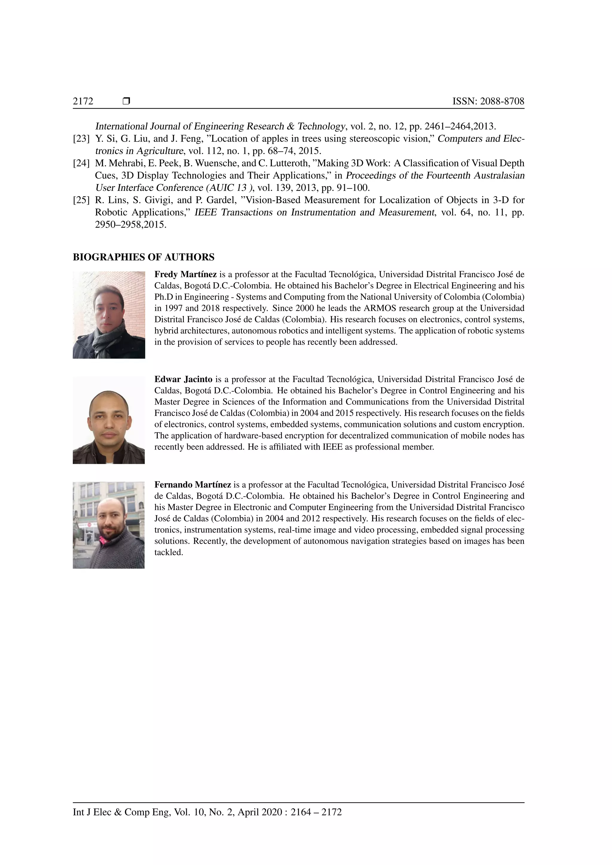 2172 Ì ISSN: 2088-8708
International Journal of Engineering Research & Technology, vol. 2, no. 12, pp. 2461–2464,2013.
[23] Y. Si, G. Liu, and J. Feng, ”Location of apples in trees using stereoscopic vision,” Computers and Elec-
tronics in Agriculture, vol. 112, no. 1, pp. 68–74, 2015.
[24] M. Mehrabi, E. Peek, B. Wuensche, and C. Lutteroth, ”Making 3D Work: A Classiﬁcation of Visual Depth
Cues, 3D Display Technologies and Their Applications,” in Proceedings of the Fourteenth Australasian
User Interface Conference (AUIC 13 ), vol. 139, 2013, pp. 91–100.
[25] R. Lins, S. Givigi, and P. Gardel, ”Vision-Based Measurement for Localization of Objects in 3-D for
Robotic Applications,” IEEE Transactions on Instrumentation and Measurement, vol. 64, no. 11, pp.
2950–2958,2015.
BIOGRAPHIES OF AUTHORS
Fredy Mart´ınez is a professor at the Facultad Tecnol´ogica, Universidad Distrital Francisco Jos´e de
Caldas, Bogot´a D.C.-Colombia. He obtained his Bachelor’s Degree in Electrical Engineering and his
Ph.D in Engineering - Systems and Computing from the National University of Colombia (Colombia)
in 1997 and 2018 respectively. Since 2000 he leads the ARMOS research group at the Universidad
Distrital Francisco Jos´e de Caldas (Colombia). His research focuses on electronics, control systems,
hybrid architectures, autonomous robotics and intelligent systems. The application of robotic systems
in the provision of services to people has recently been addressed.
Edwar Jacinto is a professor at the Facultad Tecnol´ogica, Universidad Distrital Francisco Jos´e de
Caldas, Bogot´a D.C.-Colombia. He obtained his Bachelor’s Degree in Control Engineering and his
Master Degree in Sciences of the Information and Communications from the Universidad Distrital
Francisco Jos´e de Caldas (Colombia) in 2004 and 2015 respectively. His research focuses on the ﬁelds
of electronics, control systems, embedded systems, communication solutions and custom encryption.
The application of hardware-based encryption for decentralized communication of mobile nodes has
recently been addressed. He is afﬁliated with IEEE as professional member.
Fernando Mart´ınez is a professor at the Facultad Tecnol´ogica, Universidad Distrital Francisco Jos´e
de Caldas, Bogot´a D.C.-Colombia. He obtained his Bachelor’s Degree in Control Engineering and
his Master Degree in Electronic and Computer Engineering from the Universidad Distrital Francisco
Jos´e de Caldas (Colombia) in 2004 and 2012 respectively. His research focuses on the ﬁelds of elec-
tronics, instrumentation systems, real-time image and video processing, embedded signal processing
solutions. Recently, the development of autonomous navigation strategies based on images has been
tackled.
Int J Elec & Comp Eng, Vol. 10, No. 2, April 2020 : 2164 – 2172
 