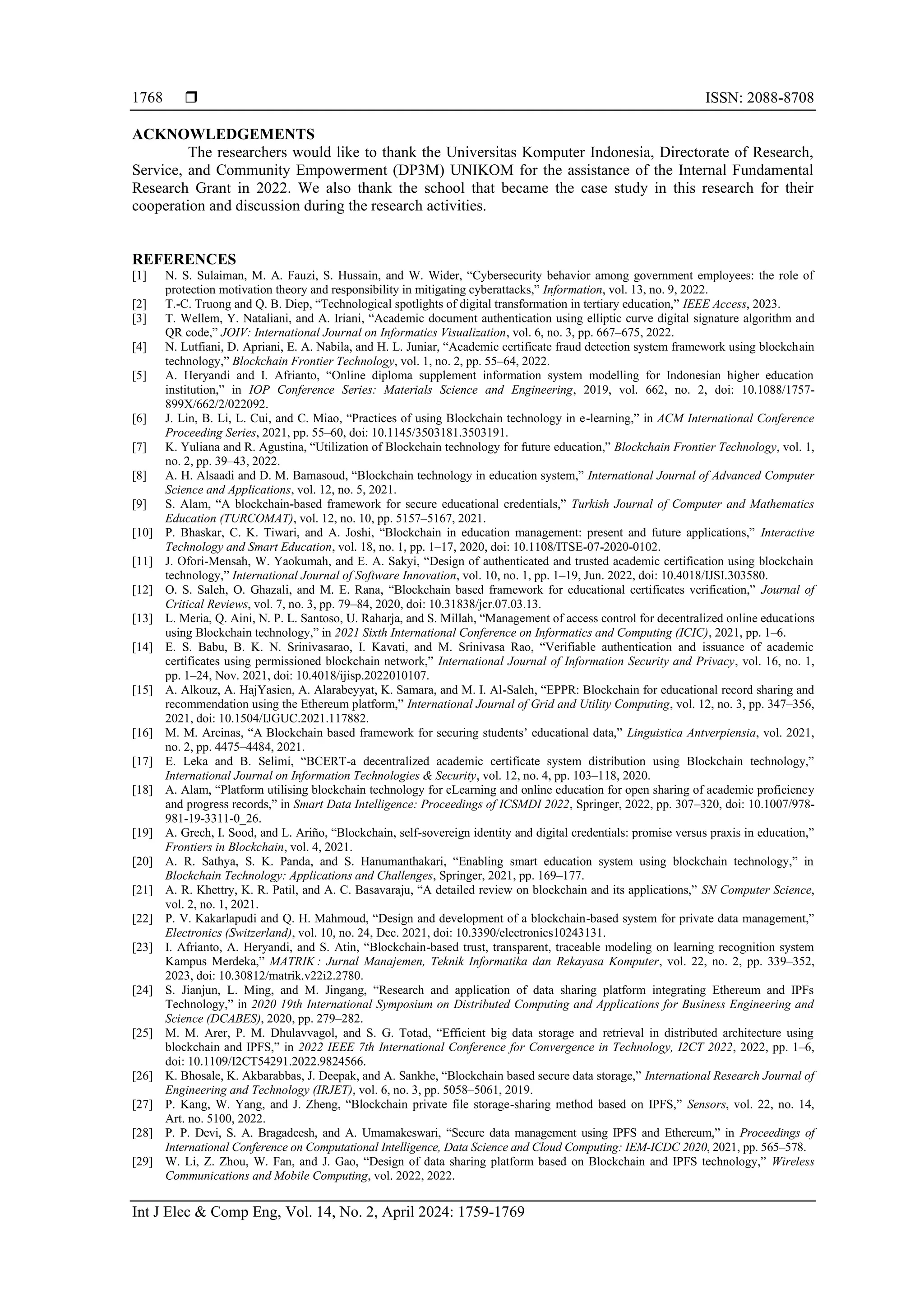  ISSN: 2088-8708
Int J Elec & Comp Eng, Vol. 14, No. 2, April 2024: 1759-1769
1768
ACKNOWLEDGEMENTS
The researchers would like to thank the Universitas Komputer Indonesia, Directorate of Research,
Service, and Community Empowerment (DP3M) UNIKOM for the assistance of the Internal Fundamental
Research Grant in 2022. We also thank the school that became the case study in this research for their
cooperation and discussion during the research activities.
REFERENCES
[1] N. S. Sulaiman, M. A. Fauzi, S. Hussain, and W. Wider, “Cybersecurity behavior among government employees: the role of
protection motivation theory and responsibility in mitigating cyberattacks,” Information, vol. 13, no. 9, 2022.
[2] T.-C. Truong and Q. B. Diep, “Technological spotlights of digital transformation in tertiary education,” IEEE Access, 2023.
[3] T. Wellem, Y. Nataliani, and A. Iriani, “Academic document authentication using elliptic curve digital signature algorithm and
QR code,” JOIV: International Journal on Informatics Visualization, vol. 6, no. 3, pp. 667–675, 2022.
[4] N. Lutfiani, D. Apriani, E. A. Nabila, and H. L. Juniar, “Academic certificate fraud detection system framework using blockchain
technology,” Blockchain Frontier Technology, vol. 1, no. 2, pp. 55–64, 2022.
[5] A. Heryandi and I. Afrianto, “Online diploma supplement information system modelling for Indonesian higher education
institution,” in IOP Conference Series: Materials Science and Engineering, 2019, vol. 662, no. 2, doi: 10.1088/1757-
899X/662/2/022092.
[6] J. Lin, B. Li, L. Cui, and C. Miao, “Practices of using Blockchain technology in e-learning,” in ACM International Conference
Proceeding Series, 2021, pp. 55–60, doi: 10.1145/3503181.3503191.
[7] K. Yuliana and R. Agustina, “Utilization of Blockchain technology for future education,” Blockchain Frontier Technology, vol. 1,
no. 2, pp. 39–43, 2022.
[8] A. H. Alsaadi and D. M. Bamasoud, “Blockchain technology in education system,” International Journal of Advanced Computer
Science and Applications, vol. 12, no. 5, 2021.
[9] S. Alam, “A blockchain-based framework for secure educational credentials,” Turkish Journal of Computer and Mathematics
Education (TURCOMAT), vol. 12, no. 10, pp. 5157–5167, 2021.
[10] P. Bhaskar, C. K. Tiwari, and A. Joshi, “Blockchain in education management: present and future applications,” Interactive
Technology and Smart Education, vol. 18, no. 1, pp. 1–17, 2020, doi: 10.1108/ITSE-07-2020-0102.
[11] J. Ofori-Mensah, W. Yaokumah, and E. A. Sakyi, “Design of authenticated and trusted academic certification using blockchain
technology,” International Journal of Software Innovation, vol. 10, no. 1, pp. 1–19, Jun. 2022, doi: 10.4018/IJSI.303580.
[12] O. S. Saleh, O. Ghazali, and M. E. Rana, “Blockchain based framework for educational certificates verification,” Journal of
Critical Reviews, vol. 7, no. 3, pp. 79–84, 2020, doi: 10.31838/jcr.07.03.13.
[13] L. Meria, Q. Aini, N. P. L. Santoso, U. Raharja, and S. Millah, “Management of access control for decentralized online educations
using Blockchain technology,” in 2021 Sixth International Conference on Informatics and Computing (ICIC), 2021, pp. 1–6.
[14] E. S. Babu, B. K. N. Srinivasarao, I. Kavati, and M. Srinivasa Rao, “Verifiable authentication and issuance of academic
certificates using permissioned blockchain network,” International Journal of Information Security and Privacy, vol. 16, no. 1,
pp. 1–24, Nov. 2021, doi: 10.4018/ijisp.2022010107.
[15] A. Alkouz, A. HajYasien, A. Alarabeyyat, K. Samara, and M. I. Al-Saleh, “EPPR: Blockchain for educational record sharing and
recommendation using the Ethereum platform,” International Journal of Grid and Utility Computing, vol. 12, no. 3, pp. 347–356,
2021, doi: 10.1504/IJGUC.2021.117882.
[16] M. M. Arcinas, “A Blockchain based framework for securing students’ educational data,” Linguistica Antverpiensia, vol. 2021,
no. 2, pp. 4475–4484, 2021.
[17] E. Leka and B. Selimi, “BCERT-a decentralized academic certificate system distribution using Blockchain technology,”
International Journal on Information Technologies & Security, vol. 12, no. 4, pp. 103–118, 2020.
[18] A. Alam, “Platform utilising blockchain technology for eLearning and online education for open sharing of academic proficiency
and progress records,” in Smart Data Intelligence: Proceedings of ICSMDI 2022, Springer, 2022, pp. 307–320, doi: 10.1007/978-
981-19-3311-0_26.
[19] A. Grech, I. Sood, and L. Ariño, “Blockchain, self-sovereign identity and digital credentials: promise versus praxis in education,”
Frontiers in Blockchain, vol. 4, 2021.
[20] A. R. Sathya, S. K. Panda, and S. Hanumanthakari, “Enabling smart education system using blockchain technology,” in
Blockchain Technology: Applications and Challenges, Springer, 2021, pp. 169–177.
[21] A. R. Khettry, K. R. Patil, and A. C. Basavaraju, “A detailed review on blockchain and its applications,” SN Computer Science,
vol. 2, no. 1, 2021.
[22] P. V. Kakarlapudi and Q. H. Mahmoud, “Design and development of a blockchain-based system for private data management,”
Electronics (Switzerland), vol. 10, no. 24, Dec. 2021, doi: 10.3390/electronics10243131.
[23] I. Afrianto, A. Heryandi, and S. Atin, “Blockchain-based trust, transparent, traceable modeling on learning recognition system
Kampus Merdeka,” MATRIK : Jurnal Manajemen, Teknik Informatika dan Rekayasa Komputer, vol. 22, no. 2, pp. 339–352,
2023, doi: 10.30812/matrik.v22i2.2780.
[24] S. Jianjun, L. Ming, and M. Jingang, “Research and application of data sharing platform integrating Ethereum and IPFs
Technology,” in 2020 19th International Symposium on Distributed Computing and Applications for Business Engineering and
Science (DCABES), 2020, pp. 279–282.
[25] M. M. Arer, P. M. Dhulavvagol, and S. G. Totad, “Efficient big data storage and retrieval in distributed architecture using
blockchain and IPFS,” in 2022 IEEE 7th International Conference for Convergence in Technology, I2CT 2022, 2022, pp. 1–6,
doi: 10.1109/I2CT54291.2022.9824566.
[26] K. Bhosale, K. Akbarabbas, J. Deepak, and A. Sankhe, “Blockchain based secure data storage,” International Research Journal of
Engineering and Technology (IRJET), vol. 6, no. 3, pp. 5058–5061, 2019.
[27] P. Kang, W. Yang, and J. Zheng, “Blockchain private file storage-sharing method based on IPFS,” Sensors, vol. 22, no. 14,
Art. no. 5100, 2022.
[28] P. P. Devi, S. A. Bragadeesh, and A. Umamakeswari, “Secure data management using IPFS and Ethereum,” in Proceedings of
International Conference on Computational Intelligence, Data Science and Cloud Computing: IEM-ICDC 2020, 2021, pp. 565–578.
[29] W. Li, Z. Zhou, W. Fan, and J. Gao, “Design of data sharing platform based on Blockchain and IPFS technology,” Wireless
Communications and Mobile Computing, vol. 2022, 2022.
 