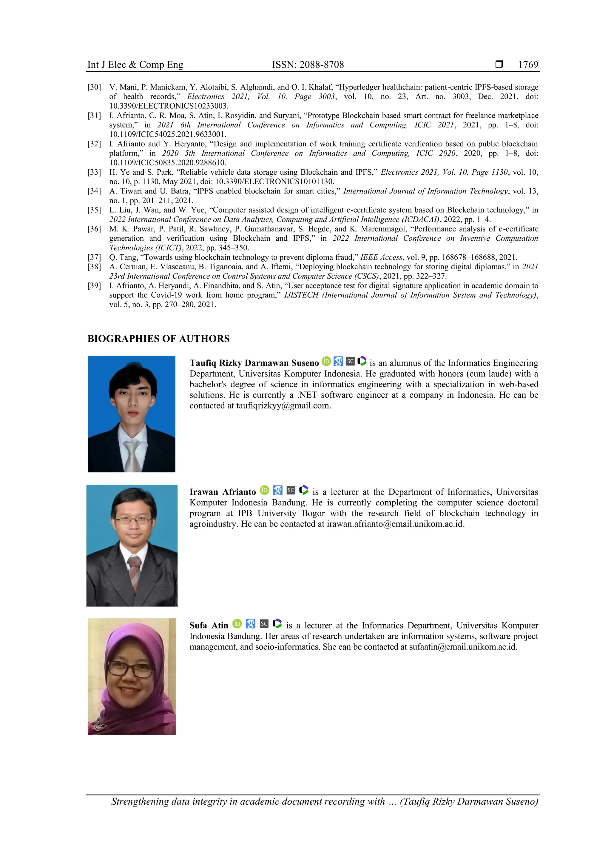 Int J Elec & Comp Eng ISSN: 2088-8708 
Strengthening data integrity in academic document recording with … (Taufiq Rizky Darmawan Suseno)
1769
[30] V. Mani, P. Manickam, Y. Alotaibi, S. Alghamdi, and O. I. Khalaf, “Hyperledger healthchain: patient-centric IPFS-based storage
of health records,” Electronics 2021, Vol. 10, Page 3003, vol. 10, no. 23, Art. no. 3003, Dec. 2021, doi:
10.3390/ELECTRONICS10233003.
[31] I. Afrianto, C. R. Moa, S. Atin, I. Rosyidin, and Suryani, “Prototype Blockchain based smart contract for freelance marketplace
system,” in 2021 6th International Conference on Informatics and Computing, ICIC 2021, 2021, pp. 1–8, doi:
10.1109/ICIC54025.2021.9633001.
[32] I. Afrianto and Y. Heryanto, “Design and implementation of work training certificate verification based on public blockchain
platform,” in 2020 5th International Conference on Informatics and Computing, ICIC 2020, 2020, pp. 1–8, doi:
10.1109/ICIC50835.2020.9288610.
[33] H. Ye and S. Park, “Reliable vehicle data storage using Blockchain and IPFS,” Electronics 2021, Vol. 10, Page 1130, vol. 10,
no. 10, p. 1130, May 2021, doi: 10.3390/ELECTRONICS10101130.
[34] A. Tiwari and U. Batra, “IPFS enabled blockchain for smart cities,” International Journal of Information Technology, vol. 13,
no. 1, pp. 201–211, 2021.
[35] L. Liu, J. Wan, and W. Yue, “Computer assisted design of intelligent e-certificate system based on Blockchain technology,” in
2022 International Conference on Data Analytics, Computing and Artificial Intelligence (ICDACAI), 2022, pp. 1–4.
[36] M. K. Pawar, P. Patil, R. Sawhney, P. Gumathanavar, S. Hegde, and K. Maremmagol, “Performance analysis of e-certificate
generation and verification using Blockchain and IPFS,” in 2022 International Conference on Inventive Computation
Technologies (ICICT), 2022, pp. 345–350.
[37] Q. Tang, “Towards using blockchain technology to prevent diploma fraud,” IEEE Access, vol. 9, pp. 168678–168688, 2021.
[38] A. Cernian, E. Vlasceanu, B. Tiganoaia, and A. Iftemi, “Deploying blockchain technology for storing digital diplomas,” in 2021
23rd International Conference on Control Systems and Computer Science (CSCS), 2021, pp. 322–327.
[39] I. Afrianto, A. Heryandi, A. Finandhita, and S. Atin, “User acceptance test for digital signature application in academic domain to
support the Covid-19 work from home program,” IJISTECH (International Journal of Information System and Technology),
vol. 5, no. 3, pp. 270–280, 2021.
BIOGRAPHIES OF AUTHORS
Taufiq Rizky Darmawan Suseno is an alumnus of the Informatics Engineering
Department, Universitas Komputer Indonesia. He graduated with honors (cum laude) with a
bachelor's degree of science in informatics engineering with a specialization in web-based
solutions. He is currently a .NET software engineer at a company in Indonesia. He can be
contacted at taufiqrizkyy@gmail.com.
Irawan Afrianto is a lecturer at the Department of Informatics, Universitas
Komputer Indonesia Bandung. He is currently completing the computer science doctoral
program at IPB University Bogor with the research field of blockchain technology in
agroindustry. He can be contacted at irawan.afrianto@email.unikom.ac.id.
Sufa Atin is a lecturer at the Informatics Department, Universitas Komputer
Indonesia Bandung. Her areas of research undertaken are information systems, software project
management, and socio-informatics. She can be contacted at sufaatin@email.unikom.ac.id.
 