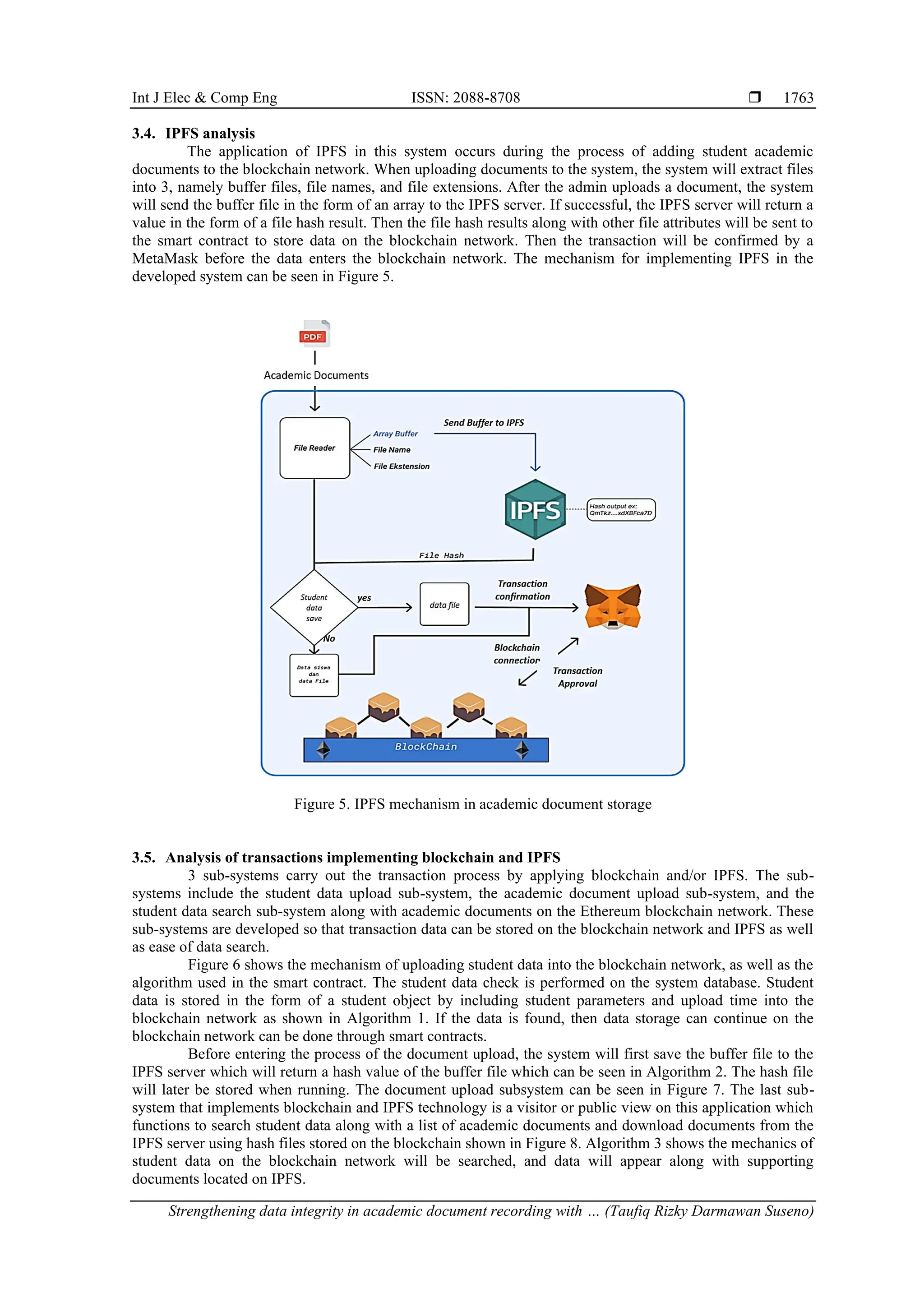 Int J Elec & Comp Eng ISSN: 2088-8708 
Strengthening data integrity in academic document recording with … (Taufiq Rizky Darmawan Suseno)
1763
3.4. IPFS analysis
The application of IPFS in this system occurs during the process of adding student academic
documents to the blockchain network. When uploading documents to the system, the system will extract files
into 3, namely buffer files, file names, and file extensions. After the admin uploads a document, the system
will send the buffer file in the form of an array to the IPFS server. If successful, the IPFS server will return a
value in the form of a file hash result. Then the file hash results along with other file attributes will be sent to
the smart contract to store data on the blockchain network. Then the transaction will be confirmed by a
MetaMask before the data enters the blockchain network. The mechanism for implementing IPFS in the
developed system can be seen in Figure 5.
Figure 5. IPFS mechanism in academic document storage
3.5. Analysis of transactions implementing blockchain and IPFS
3 sub-systems carry out the transaction process by applying blockchain and/or IPFS. The sub-
systems include the student data upload sub-system, the academic document upload sub-system, and the
student data search sub-system along with academic documents on the Ethereum blockchain network. These
sub-systems are developed so that transaction data can be stored on the blockchain network and IPFS as well
as ease of data search.
Figure 6 shows the mechanism of uploading student data into the blockchain network, as well as the
algorithm used in the smart contract. The student data check is performed on the system database. Student
data is stored in the form of a student object by including student parameters and upload time into the
blockchain network as shown in Algorithm 1. If the data is found, then data storage can continue on the
blockchain network can be done through smart contracts.
Before entering the process of the document upload, the system will first save the buffer file to the
IPFS server which will return a hash value of the buffer file which can be seen in Algorithm 2. The hash file
will later be stored when running. The document upload subsystem can be seen in Figure 7. The last sub-
system that implements blockchain and IPFS technology is a visitor or public view on this application which
functions to search student data along with a list of academic documents and download documents from the
IPFS server using hash files stored on the blockchain shown in Figure 8. Algorithm 3 shows the mechanics of
student data on the blockchain network will be searched, and data will appear along with supporting
documents located on IPFS.
 