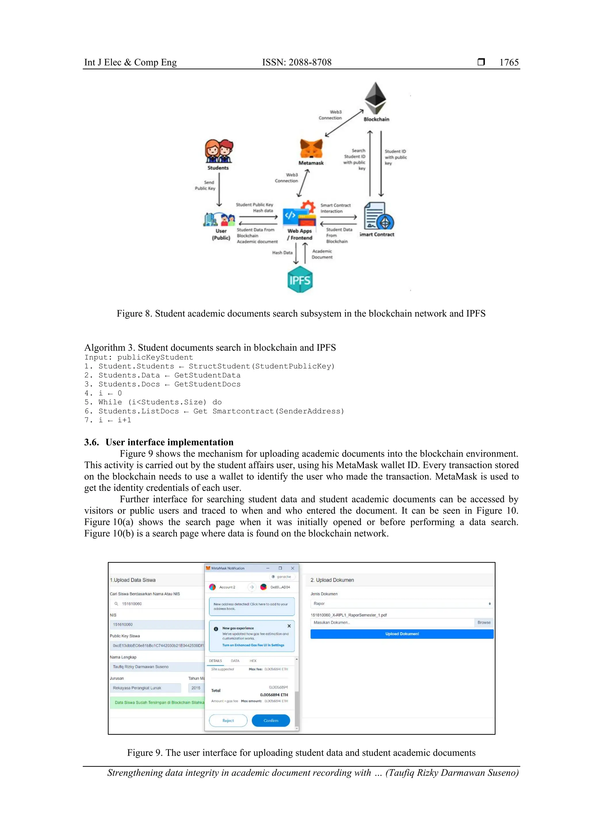 Int J Elec & Comp Eng ISSN: 2088-8708 
Strengthening data integrity in academic document recording with … (Taufiq Rizky Darmawan Suseno)
1765
Figure 8. Student academic documents search subsystem in the blockchain network and IPFS
Algorithm 3. Student documents search in blockchain and IPFS
Input: publicKeyStudent
1. Student.Students ← StructStudent(StudentPublicKey)
2. Students.Data ← GetStudentData
3. Students.Docs ← GetStudentDocs
4. i ← 0
5. While (i<Students.Size) do
6. Students.ListDocs ← Get Smartcontract(SenderAddress)
7. i ← i+1
3.6. User interface implementation
Figure 9 shows the mechanism for uploading academic documents into the blockchain environment.
This activity is carried out by the student affairs user, using his MetaMask wallet ID. Every transaction stored
on the blockchain needs to use a wallet to identify the user who made the transaction. MetaMask is used to
get the identity credentials of each user.
Further interface for searching student data and student academic documents can be accessed by
visitors or public users and traced to when and who entered the document. It can be seen in Figure 10.
Figure 10(a) shows the search page when it was initially opened or before performing a data search.
Figure 10(b) is a search page where data is found on the blockchain network.
Figure 9. The user interface for uploading student data and student academic documents
 