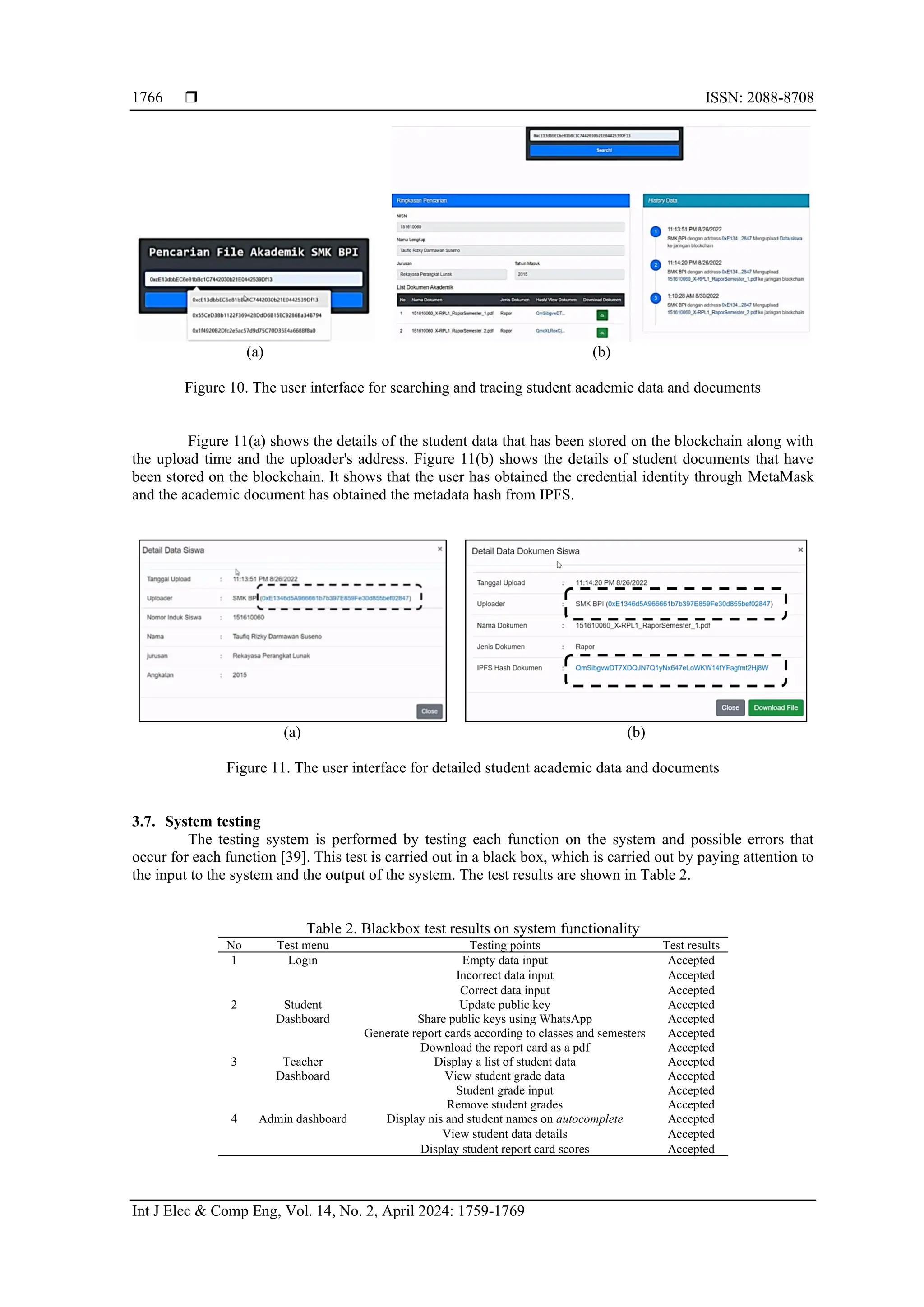  ISSN: 2088-8708
Int J Elec & Comp Eng, Vol. 14, No. 2, April 2024: 1759-1769
1766
(a) (b)
Figure 10. The user interface for searching and tracing student academic data and documents
Figure 11(a) shows the details of the student data that has been stored on the blockchain along with
the upload time and the uploader's address. Figure 11(b) shows the details of student documents that have
been stored on the blockchain. It shows that the user has obtained the credential identity through MetaMask
and the academic document has obtained the metadata hash from IPFS.
(a) (b)
Figure 11. The user interface for detailed student academic data and documents
3.7. System testing
The testing system is performed by testing each function on the system and possible errors that
occur for each function [39]. This test is carried out in a black box, which is carried out by paying attention to
the input to the system and the output of the system. The test results are shown in Table 2.
Table 2. Blackbox test results on system functionality
No Test menu Testing points Test results
1 Login Empty data input Accepted
Incorrect data input Accepted
Correct data input Accepted
2 Student
Dashboard
Update public key Accepted
Share public keys using WhatsApp Accepted
Generate report cards according to classes and semesters Accepted
Download the report card as a pdf Accepted
3 Teacher
Dashboard
Display a list of student data Accepted
View student grade data Accepted
Student grade input Accepted
Remove student grades Accepted
4 Admin dashboard Display nis and student names on autocomplete Accepted
View student data details Accepted
Display student report card scores Accepted
 